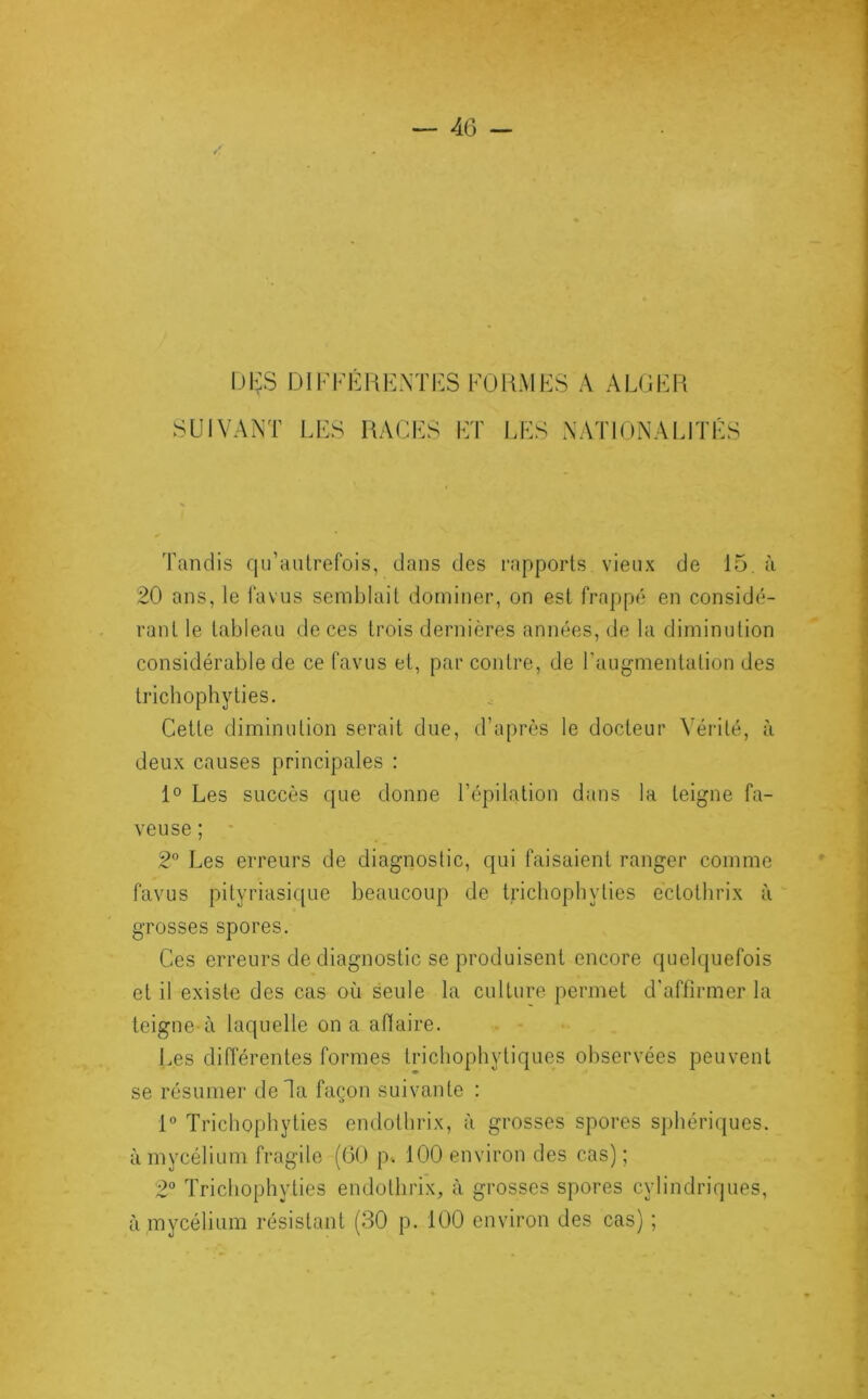 DI;S DIFFÉRENTES FORMES A ALGER SUIVANT LES RACES ET LES NATIONALITÉS Tandis qu’autrefois, dans des rapports vieux de 15. à 20 ans, le favus semblait dominer, on est frappé en considé- rant le tableau de ces trois dernières années, de la diminution considérable de ce favus et, par contre, de l’augmentation des tricbophyties. Cette diminution serait due, d’après le docteur Vérité, à deux causes principales : 1° Les succès que donne l’épilation dans la teigne fa- veuse ; 2° Les erreurs de diagnostic, qui faisaient ranger comme favus pityriasique beaucoup de trichoph y lies ectothrix à grosses spores. Ces erreurs de diagnostic se produisent encore quelquefois et il existe des cas où seule la culture permet d'affirmer la teigne à laquelle on a affaire. Les différentes formes trichophytiques observées peuvent se résumer delà façon suivante : 1° Tricbophyties endothrix, à grosses spores sphériques, à mycélium fragile (60 p. 100 environ des cas) ; 2° Tricbophyties endothrix, à grosses spores cylindriques, à mycélium résistant (30 p. 100 environ des cas) ;