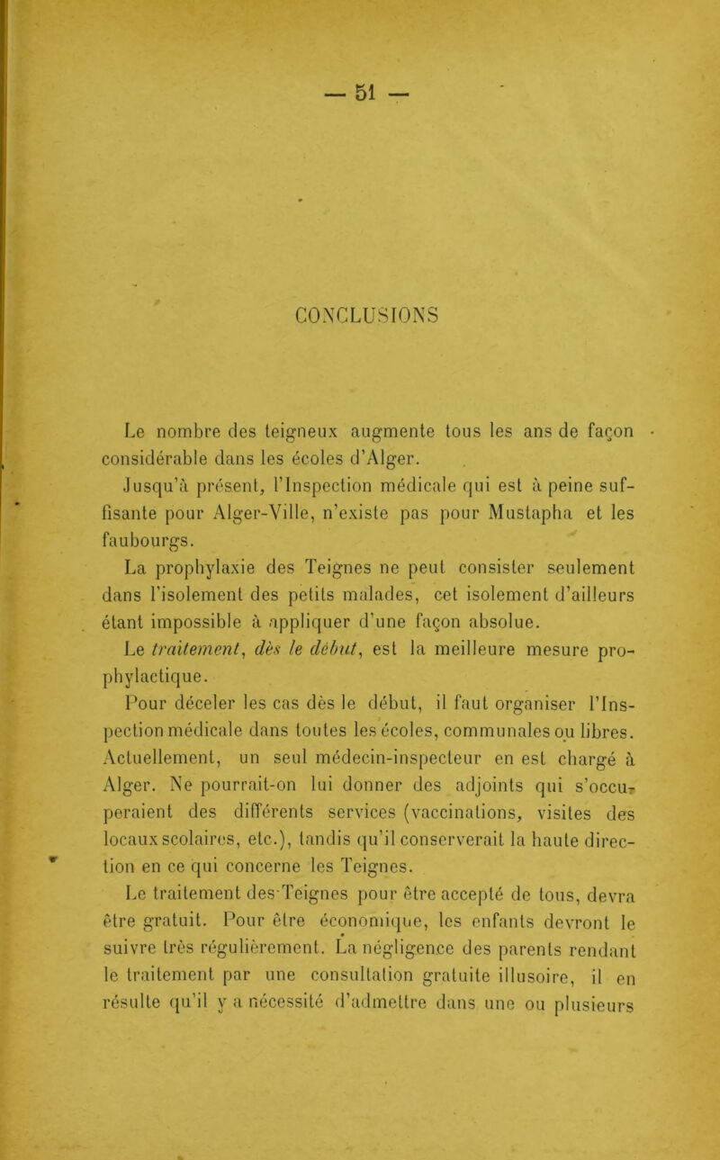 CONCLUSIONS Le nombre des teigneux augmente tous les ans de façon ■ considérable dans les écoles d’Alger. Jusqu’à présent, l’Inspection médicale qui est à peine suf- fisante pour Alger-Ville, n’existe pas pour Mustapha et les faubourgs. La prophylaxie des Teignes ne peut consister seulement dans l'isolement des petits malades, cet isolement d’ailleurs étant impossible à appliquer d’une façon absolue. Le traitement, dès le début, est la meilleure mesure pro- phylactique. Pour déceler les cas dès le début, il faut organiser l’Ins- pection médicale dans toutes les écoles, communales ou libres. Actuellement, un seul médecin-inspecteur en est chargé à Alger. Ne pourrait-on lui donner des adjoints qui s’occur peraient des différents services (vaccinations, visites des locaux scolaires, etc.), tandis qu’il conserverait la haute direc- tion en ce qui concerne les Teignes. Le traitement des Teignes pour être accepté de tous, devra être gratuit. Pour être économique, les enfants devront le suivre très régulièrement. La négligence des parents rendant le traitement par une consultalion gratuite illusoire, il en résulte qu’il y a nécessité d’admettre dans une ou plusieurs