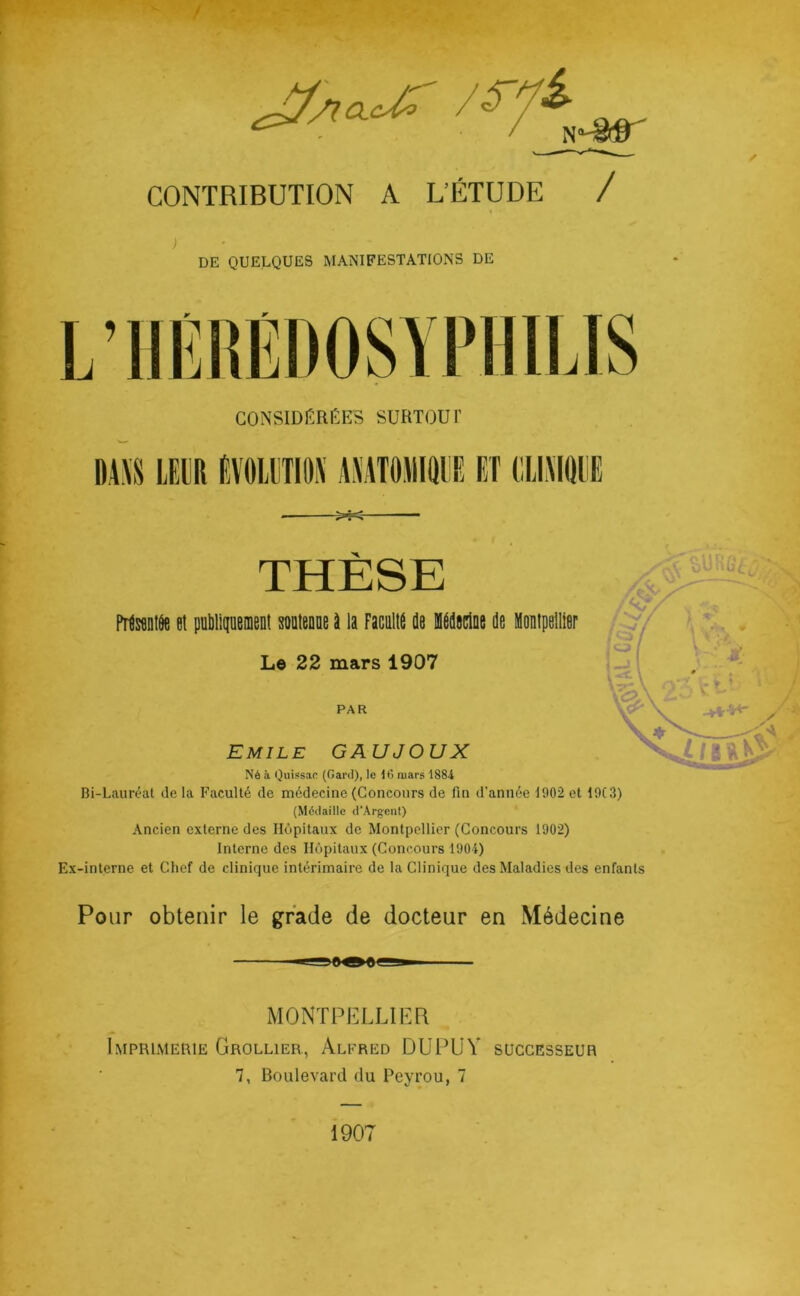 CONTRIBUTION A L’ÉTUDE / DE QUELQUES MANIFESTATIONS DE L’IIFIIF JUJJi/AfU 1 1 llliJ CONSIDIÎRÈES SURTOUT DA\S LE^R EVOIETIOX AMTOMIRliE ET (IIIAKUIE THESE ^ Prtwntôe et publipenient soütenne à la Faculté de Médaclue de Mouipelller Le 22 mars 1907 -rC Emile GAUJOUX Né à Quissac (Gard), le 16 mars 1884 Bi-Lauréat île la Faculté de médecine (Concours de fin d’année 1902 et 19C3) (Médaille d'ArgenI) Ancien externe des Hôpitaux de Montpellier (Concours 1902) Interne des Hôpitaux (Concours 1904) Ex-interne et Chef de clinique intérimaire de la Clinique des Maladies des enfants Pour obtenir le grade de docteur en Médecine MONTPELLIEFF Imprimehie Grollier, Alfred DUPIjV successeur 7, Boulevard du Peyrou, 7