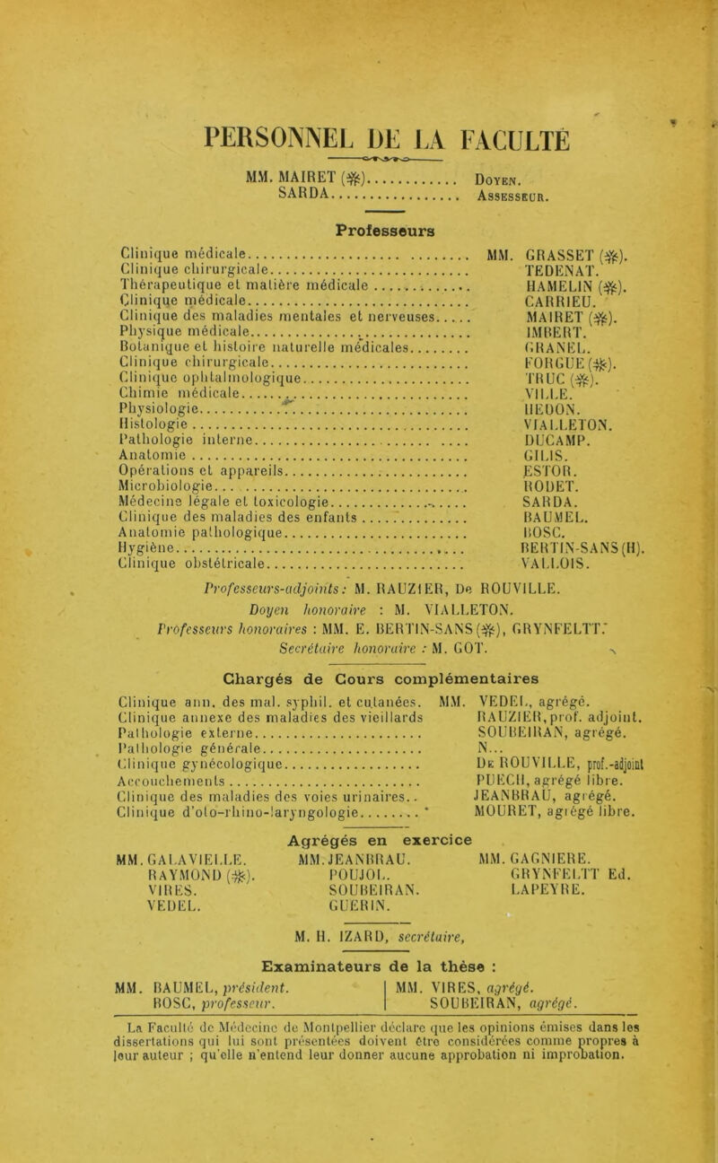 PERSONNEL DE ]A FACULTÉ MM. MAIRET Doyen. SARDA Assesseur. Professeurs Clinique médicale MM. GRASSET Clinique chirurgicale TEDENAT. Thérapeutique et matière médicale HAMELIN (^). Cliniqqe médicale.. CARRIEÜ. Clinique des maladies mentales et nerveuses MAIRET Physique médicale IMRERT. Botanique et hisloiie naturelle médicales (iRANEL. Clinique chirurgicale EORGlJE(:^). Clinique ophtalmologique TRUC Chimie médicale VILLE. Physiologie T. IIEUÜN. Histologie VIALLETON. Pathologie interne DUCAMP. Anatomie GILIS. Opérations et appareils ESTOR. Microbiologie ROUET. Médecine légale et toxicologie SARDA. Clinique des maladies des enfants BAUMEI.. Anatomie pathologique BOSC. Hygiène RERTIN-SANS (H). Clinique obstétricale VALLOIS. Professeurs-adjoints : M. RAUZIER, De ROÜVILLE. Doyen honoraire ; M. VIALLETON. Professeurs honoraires : MM. E. BERTIN-SANS GRYNFELTT.’ Secrétaire honoraire : M. GOT. Chargés de Cours complémentaires Clinique ann, des mal. .syphil. et cutanées. Clinique annexe des maladies des vieillards Palhülogie externe l’alhologie générale (dinique gynécologique Accouchements Clinique des maladies des voies urinaires.. Clinique d’oto-rhino-laryngologie MM. VEDEI,, agrégé. RAUZIER,prof, adjoint. SOUBEIRAN, agrégé. N... De ROUVII.LE, prof.-adjoittl PUECH, agrégé libre. JEANBRAU, agrégé. MOURET, agiégé libre. MM.GALAVIELl.E. RAYMOND (■■^). VIRES. VEUEL. Agrégés en exercice MM. JEANBRAU. POUJOL. SOUBEIRAN. GUERIN. MM. GAGNIERE. GRYNFELTT Ed. LA PEYRE. M. H. IZARD, secrétaire, Examinateurs de la thèse : MM. BAUMEL, présûfeuC MM. VIRES, BOSC, professeur. SOUBEIRAN, agrégé. La Faculté de Médecine de Montpellier déclare que les opinions émises dans les dissertations qui lui sont présentées doivent être considérées connue propres à leur auteur ; qu’elle n’entend leur donner aucune approbation ni impronalion.
