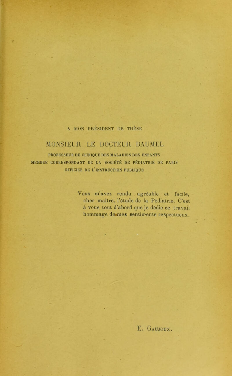 A MON PRÉSIDENT DE THESE MONSIEUR LE DOCTEUR RAUMEL PROFKSSEURDE CLINIQUE DES MALADIES DES ENFANTS MEMBRE CORRESPONDANT DE LA SOCIÉTÉ DE PÉDIATRIE DE PARIS OFFICIER DE l’iNSTRUCTION PUBLIQUE Vous m’avez rendu agréable et facile, cher maître, l’étude de la Pédiatrie. C’est à vous tout d’abord que je dédie ce travail hommage de«mes sentiments respectueux.