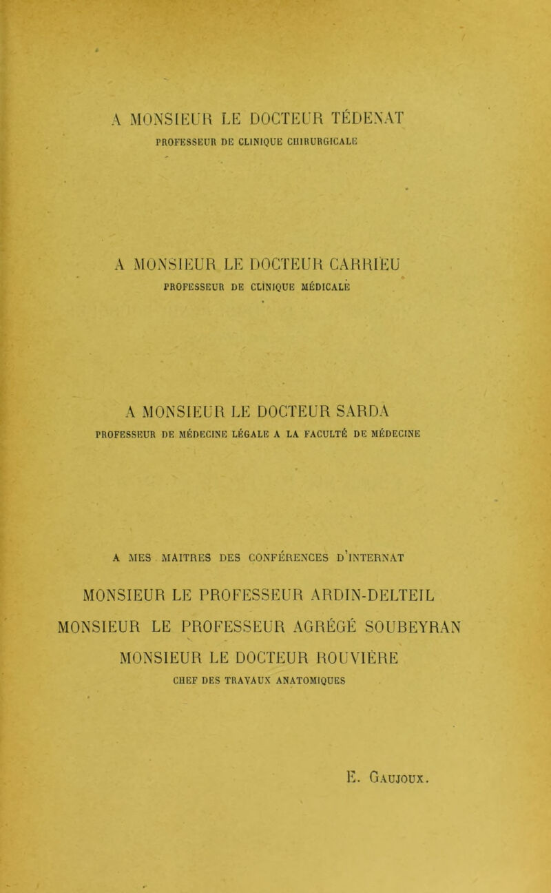 A MONSIKUlS LE DOCTEL'R TÉDE.NAT PROFESSEUR DE CLINIQUE CUIBUHGICALE A MONSIEUR LE UOCTEUR CAHRIEU PROFESSEUR DE CLINIQUE MÉDICALE A MONSIEUR LE DOCTEUR SARDA PROFESSEUR DE MÉDECINE LÉGALE A LA FACULTÉ DE MÉDECINE A MES MAITRES DES CONFÉRENCES d’iNTERNAT MONSIEUR LE PROFESSEUR ARDIN-DELTEIL MONSIEUR LE PROFESSEUR AGRÉGÉ SOUBEYRAN N MONSIEUR LE DOCTEUR ROUVIÈRE CHEF DES TRAVAUX ANATOMIQUES