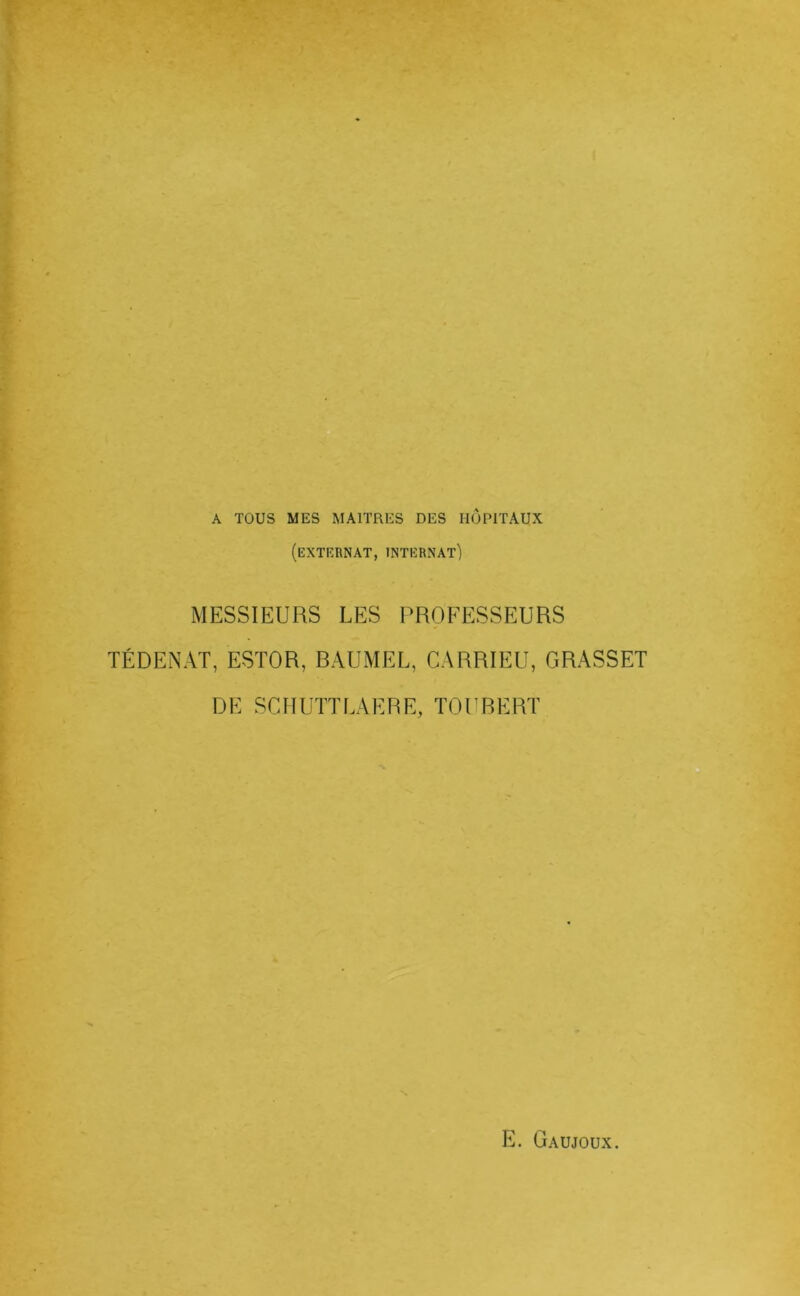 A TOUS MES MAITRES DES HOPITAUX (extkrnat, internat) MESSIEURS LES PROFESSEURS TÉDENAT, ESTOR, BAUMEL, CARRIEU, GRASSET DE SCIIUÏTLAERE, TOURERT