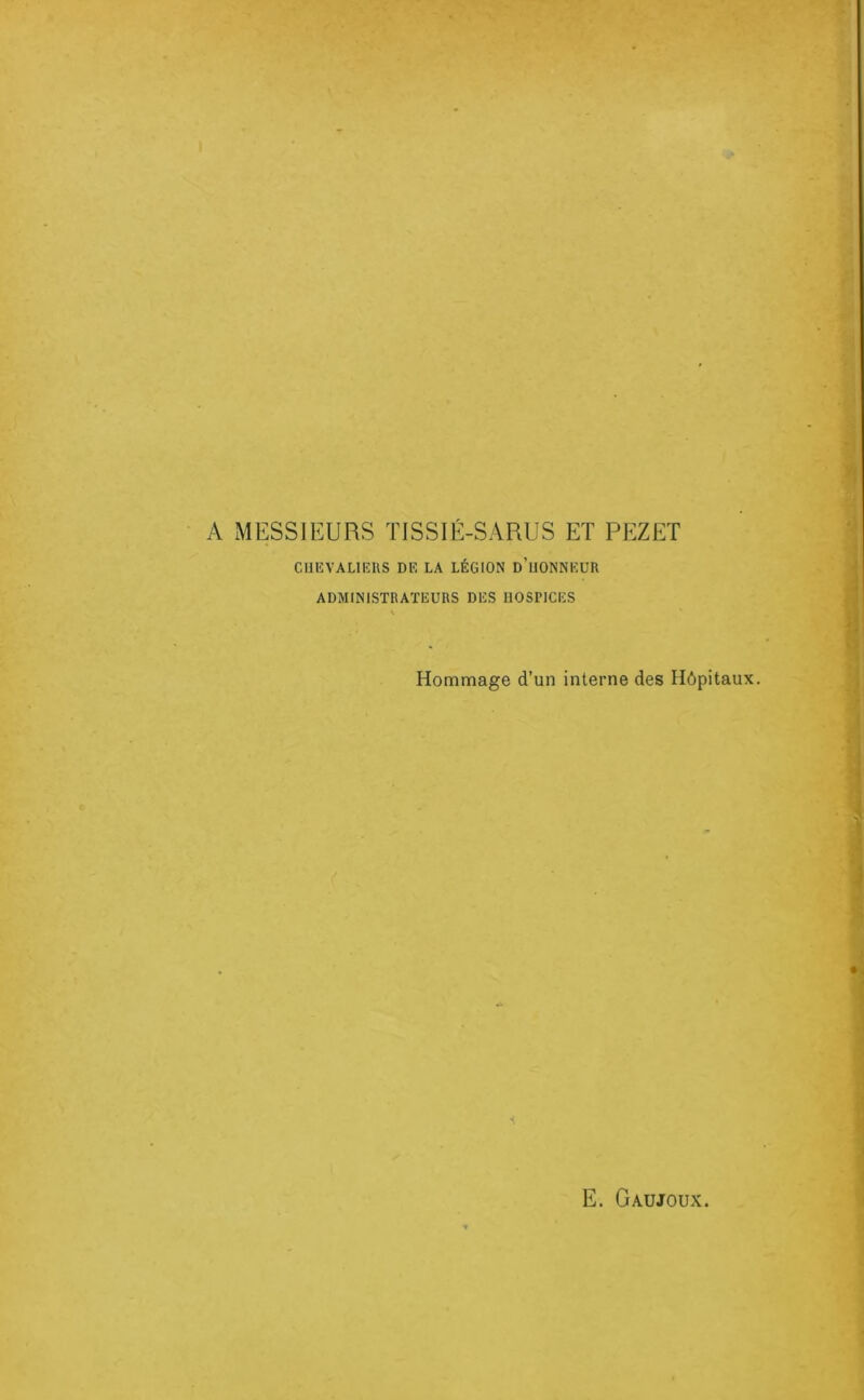 A MESSIEURS TISSIÉ-SARUS ET PEZET CUEVALIEUS DE LA LÉGION d’uONNEUR ADMINISTRATEURS DES DOSPICES Hommage d’un interne des Hôpitaux. •<