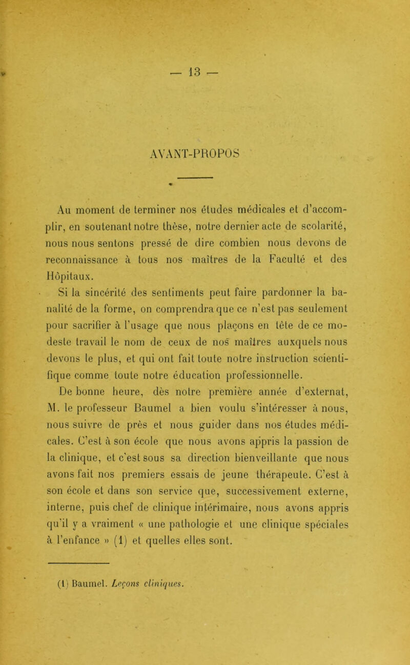 V AVANT-PROPOS Au moment de terminer nos études médicales et d’accom- plir, en soutenant notre thèse, notre dernier acte de scolarité, nous nous sentons pressé de dire combien nous devons de reconnaissance à tous nos maîtres de la Faculté et des Hôpitaux. Si la sincérité des sentiments peut faire pardonner la ba- nalité de la forme, on comprendra que ce n’est pas seulement pour sacrifier à l’usage que nous plaçons en tète de ce mo- deste travail le nom de ceux de nos maîtres auxquels nous devons le plus, et qui ont fait toute notre instruction scienti- fique comme toute notre éducation professionnelle. De bonne heure, dès notre première année d’externat, M. le professeur Baumel a bien voulu s’intéresser à nous, nous suivre de près et nous guider dans nos études médi- cales. C’est à son école que nous avons ap’pris la passion de la clinique, et c’est sous sa direction bienveillante que nous avons fait nos premiers essais de jeune thérapeute. C’est à son école et dans son service que, successivement externe, interne, puis chef de clinique intérimaire, nous avons appris qu’il y a vraiment « une pathologie et une clinique spéciales à l’enfance » (1) et quelles elles sont. (Il Baumel. Leçons cliniques.