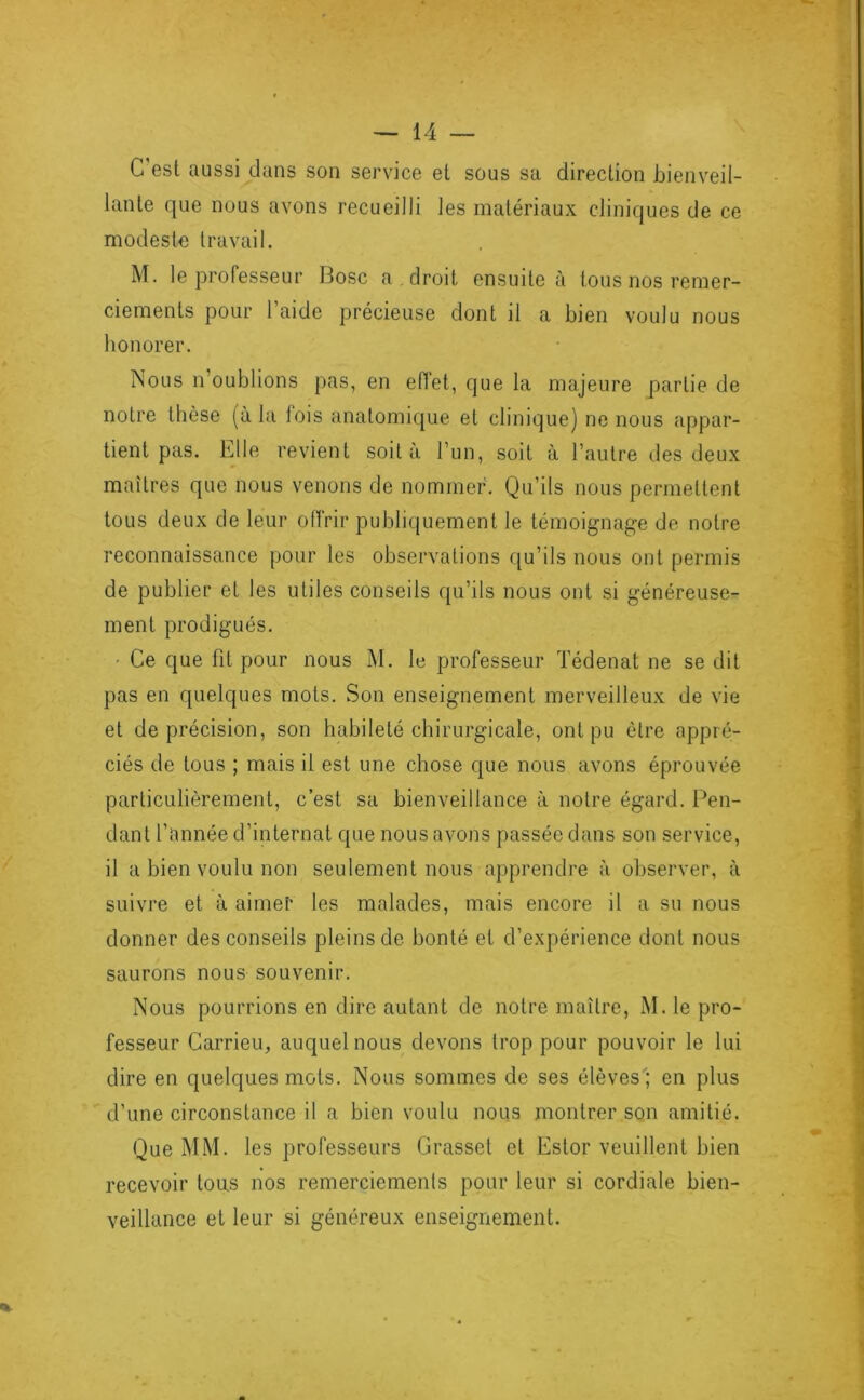 C est aussi dans son service et sous sa direction bienveil- lante que nous avons recueilli les matériaux cliniques de ce modeste travail. M. le professeur Bosc a . droit ensuite à tous nos remer- ciements pour l’aide précieuse dont il a bien voulu nous honorer. Nous n’oublions pas, en eflet, que la majeure partie de notre thèse (à la lois anatomicjue et clinique] ne nous appar- tient pas. Elle revient soit à l’un, soit à l’autre des deux maîtres que nous venons de nommer. Qu’ils nous permettent tous deux de leur offrir publiquement le témoignage de notre reconnaissance pour les observations qu’ils nous ont permis de publier et les utiles conseils qu’ils nous ont si généreuse- ment prodigués. • Ce que fit pour nous M. le professeur ïédenat ne se dit pas en quelques mots. Son enseignement merveilleux de vie et de précision, son habileté chirurgicale, ont pu être appré- ciés de tous ; mais il est une chose que nous avons éprouvée particulièrement, c’est sa bienveillance à notre égard. Pen- dant l’année d’internat que nous avons passée dans son service, il a bien voulu non seulement nous apprendre à observer, à suivre et à aime!' les malades, mais encore il a su nous donner des conseils pleins de bonté et d’expérience dont nous saurons nous souvenir. Nous pourrions en dire autant de notre maître, M. le pro- fesseur Carrieu, auquel nous devons trop pour pouvoir le lui dire en quelques mots. Nous sommes de ses élèves; en plus d’une circonstance il a bien voulu nous montrer son amitié. Que MM. les professeurs Grasset et Estor veuillent bien recevoir tous nos remerciements pour leur si cordiale bien- veillance et leur si généreux enseignement.