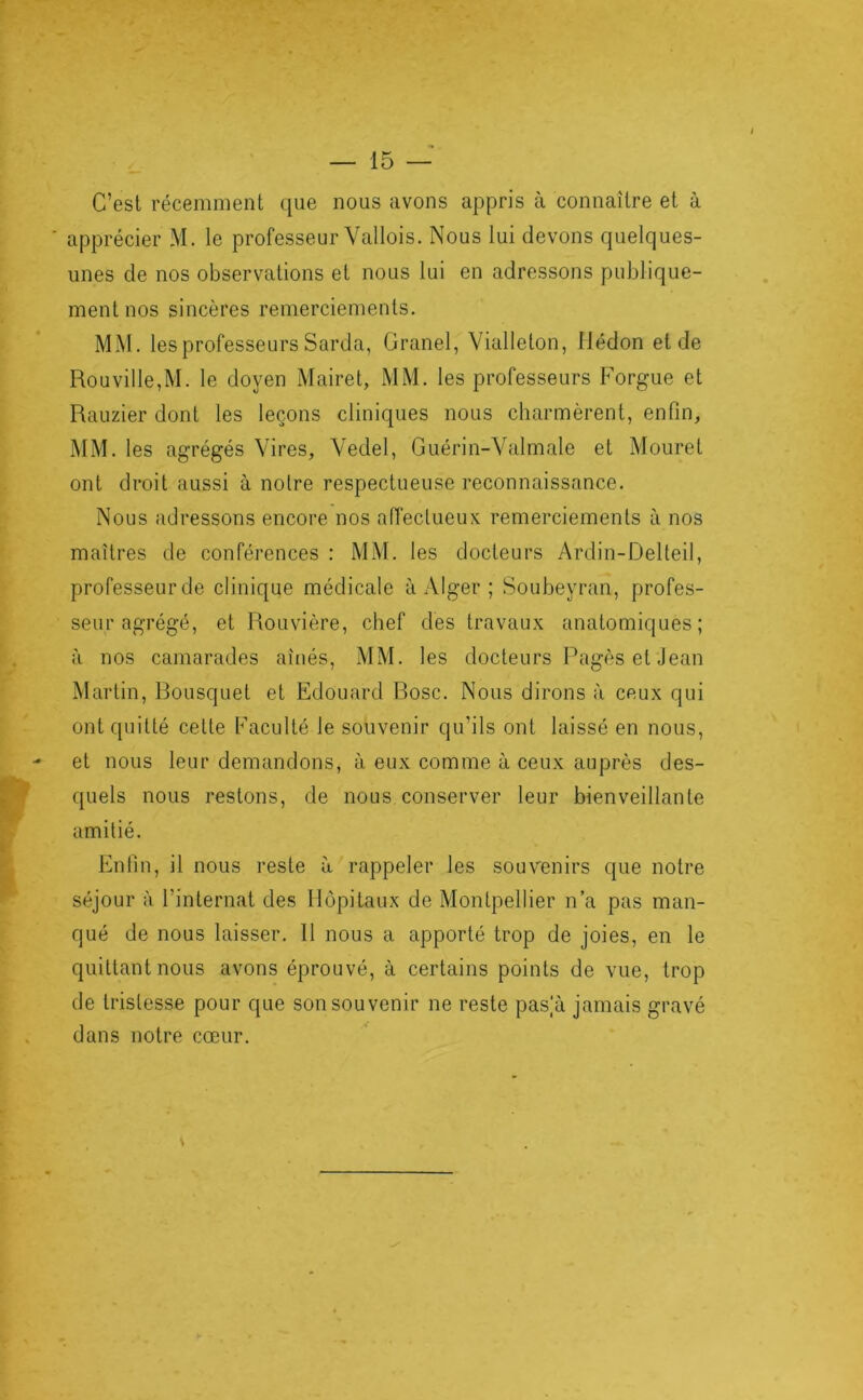 C’est récemment que nous avons appris à connaître et à ■ apprécier M. le professeur Vallois. Nous lui devons quelques- unes de nos observations et nous lui en adressons publique- ment nos sincères remerciements. MxM. les professeurs Sarda, Granel, Vialleton, Hédon et de Rouville,M. le doyen Mairet, MM. les professeurs Forgue et Rauzier dont les leçons cliniques nous charmèrent, enfin, jMM. les agrégés Vires, Vedel, Guérin-Valmale et Mouret ont droit aussi à notre respectueuse reconnaissance. Nous adressons encore nos affectueux remerciements à nos maîtres de conférences : MM. les docteurs Ardin-Delteil, professeur de clinique médicale à Alger ; Soubeyran, profes- seur agrégé, et Rouvière, chef des travaux anatomiques; à nos camarades aînés, MM. les docteurs Pagès et Jean Martin, Bousquet et Edouard Bosc. Nous dirons à ceux qui ont quitté celte Faculté le souvenir qu’ils ont laissé en nous, et nous leur demandons, à eux comme à ceux auprès des- quels nous restons, de nous conserver leur bienveillante amitié. Enfin, il nous reste à rappeler les souvenirs que notre séjour à l’internat des Hôpitaux de Montpellier n’a pas man- qué de nous laisser. Il nous a apporté trop de joies, en le quittant nous avons éprouvé, à certains points de vue, trop de tristesse pour que son sou venir ne reste pas,a jamais gravé dans notre cœur.