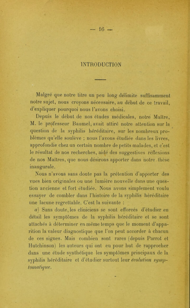 INTRODUCTION Malgré que notre litre un peu long délimite suffisamment notre sujet, nous croyons nécessaire, au début de ce travail, d’expliquer pourquoi nous l’avons choisi. Depuis le début de nos éludes médicales, notre Maître, M. le professeur Baumel, avait attiré notre attention sur la question de la syphilis héréditaire, sur les nombreux pro- blèmes qu’elle soulève ; nous l’avons étudiée dans les livres, approfondie chez un certain nombre de petits malades, et c’est le résultat de nos recherches, aic^é des suggestives réflexions de nos Maîtres, que nous désirons apporter dans notre thèse inaugurale. Nous n’avons sans doute pas la prétention d’apporter des vues bien originales ou une lumière nouvelle dans une ques- tion ancienne et fort étudiée. Nous avons simplement voulu essayer de combler dans l’histoire de la syphilis héréditaire une lacune regrettable. C’est la suivante : a) Sans doute, les cliniciens se sont eiïorcés d’étudier en ' « détail les symptômes de la syphilis héréditaire et se sont attachés à déterminer en même temps que le moment d’appa- rition la valeur diagnostique que l'on peut accorder à chacun de ces signes. Mais combien sont rares (depuis Parrot et Ilutchinson) les auteurs qui ont eu pour but de rapprocher dans une étude synthétique les symptômes principaux de la syphilis héréditaire et d’étudier surtout leur évolution si/inp- lomaûque.