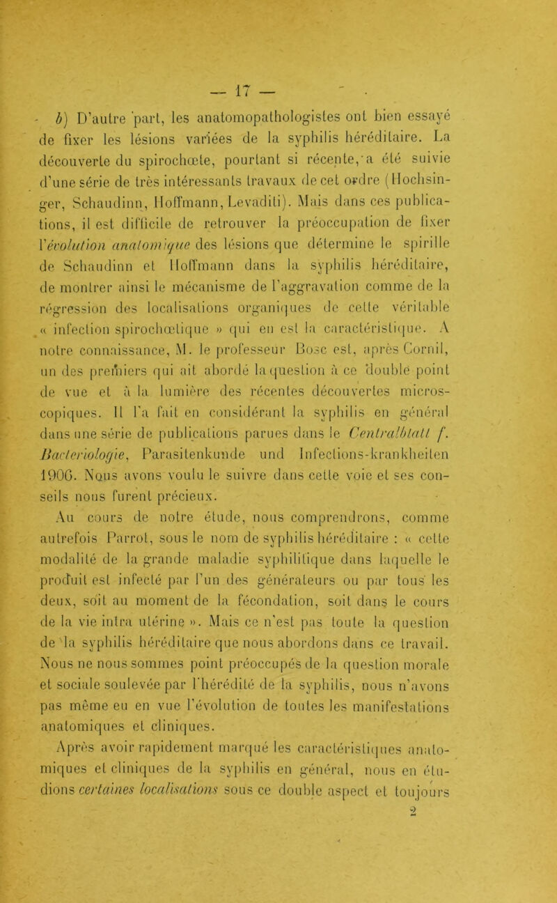 ' b) D’aulre 'pari, les anatomopathologisles ont bien essayé de fixer les lésions variées de la syphilis hérédilaire. La découverte du spirochœle, pourtant si récente,'a été suivie d’une série de très intéressants travaux de cet ordre (lloclisin- ger, Schaudinn, Hoffmann, Levaditi). Mais dans ces publica- tions, il est difficile de retrouver la préoccupation de fixer Vévolulion analom'ique des lésions que détermine le spirille de Schaudinn et llolTmann dans la syphilis héréditaire, de montrer ainsi le mécanisme de l’aggravation comme de la régression des localisations organi(|ues de celte véritable « infection spirochœtique » (|iii en est la caractéristi(iue. A notre connaissance, M. le [)rofesseur Bosc est, après Corriil, un des [)reibicrs qui ail abordé huiuestion à ce tlouhle point de vue et à la lumière des récentes découvertes micros- copiques. Il l'a fait en considérant la syphilis en général dans une série de publications parues dans le CenlralhlaU f. lîaclerlologie^ Parasitenkunde und Infections-krankheiten 1900. Nous avons voulu le suivre dans cette voie et ses con- seils nous furent précieux. Au cours de notre étude, nous comprendrons, comme autrefois Parrot, sous le nom de syphilis héréditaire : « celte modalité de la grande maladie syphilitique dans laquelle le produit est infecté par l’un des générateurs ou par tous les deux, soit au moment de la fécondation, soit dans le cours de la vie iiilra utérine ». Mais ce n’est pas toute la question de la syphilis héréditaire que nous abordons dans ce travail. Nous ne nous sommes point préoccupés de la question morale et sociale soulevée par l’hérédité de la syphilis, nous n’;ivons pas môme eu en vue l’évolution de toutes les manifestations anatomiques et cliniques. Après avoir rapidement marqué les caractérislitpies anato- miques et cliniques de la syphilis en général, nous en élu- dions localïmliom sous ce double aspect et toujours