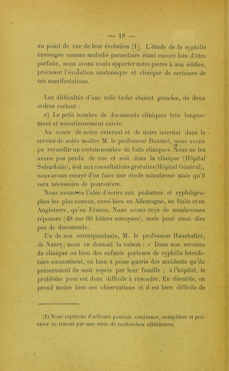 au point de vue de leur évolution (!]. L’étude de la syphilis envisagée comme maladie parasitaire étant encore loin d’être parfaite, nous avons voulu apporter notre pierre à son édifice, précisant l’évolution anatomique et clinique de certaines de ses manifestations. Les dillicultés d’une telle tâche étaient grandes, de deux ordres surtout ; a) Le petit nombre de documents cliniques très longue- ment et minutieusement suivis. •Vu cours de notre externat et de notre internat dans le service de notre maître M. le professeur Baumel, nous avons pu recueillir un certainiiombre de faits cliniques. Nous ne les avons pas perdu de vue et soit dans la clinique (Hôpital Suburbain), soit aux consultations gratuites(llopital Général), 'nous avons essayé d’en faire une étude minutieuse mais qu’il sera nécessaire de poursuivre. Nous avons^eu l’idée d’écrire aux pédiatres et syphiligra- phes les plus connus, aussi bien en Allemagne, en Italie et en Angleterre, qu’en France. Nous avons reçu de nombreuses réponses (48 sur 60 lettres envoyées), mais pour ainsi dire pas de documents. Un de nos correspondants, M. le professeur Haushalter, . de Nancy,* nous en donnait la raison : « Dans nos services de clinique ou bien des enfants porteurs de syphilis hérédi- taire succombent, ou bien à peine guéris des accidents qu’ils présentaient ils sont repris par leur famille ; àrhôpital, le problème posé est donc difficile à résoudre. En clientèle, on prend moins bien ses observations et il est bien difficile de (1) .\ous espérons d’ailleurs pouvoir continuer, compléter et pré- ciser ce travail par une série de recherches ultérieures.