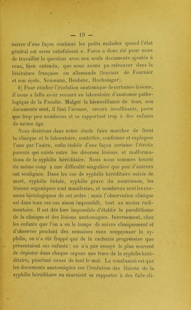 suivre d’une façon continue les petits malades quand 1 état général est assez satisfaisant ». Force a donc été pour nous de travailler la question avec nos seuls documents ajoutés à ceux, bien entendu, que nous avons pu retrouver dans la littérature française ou allemande (travaux de bournier et son école, Neumann, lleubnér, llochsinger). b) Pour étudier l’évolution anatomique de certaines lésions, il nous a fallu avoir recours au laboratoire d’anatomie patho- logique de la Faculté. Malgré la bienveillance de tous, nos, documents sont, il faut l’avouer, encore insuffisants, parce que trop peu nombreux et se rapportant trop à des enfants de même âge. Nous désirions dans notre étude faire marcher de front la clinique et le laboratoire, contrôler, confirmer et expli([uer l’une par’l’autre, enfin établir d’une façon certaine l’étroite parenté qui existe entre les diverses lésions et malforma- tions de la syphilis héréditaire. Nous nous sommes heurté du même coup à une difficulté singulière que peu d’auteurs ont soulignée. Dans les cas de syphilis héréditaire suivis de mort, syphilis fœtale, syphilis grave du nourrisson, les lésions organiques sont manifestes, et nombreux sontlesexa- mens histologiques de cet ordre ; mais l’observation clinique est dans tous ces cas sinon impossible, tout au moins rudi- mentaire. Il est dès lors impossible d’établir le parallélisme de la clinique et des lésions anatomiques. Inversement, chez les enfants que l’on a eu le temps de suivre cliniquement et d’observer pendant des semaines sans soupçonner la. sy- philis, on n’a été frappé que de la cachexie progressive que présentaient ces enfants ; on n’a pas essayé le plus souvent de dépister dans chaque organe une trace de la syphilis héré- ditaire, pourtant cause de tout le mal. La conclusion est que les documents anatomiques sur l’évolution des lésions de la . syphilis héréditaire ne sauraient se rapporter à des faits cli-