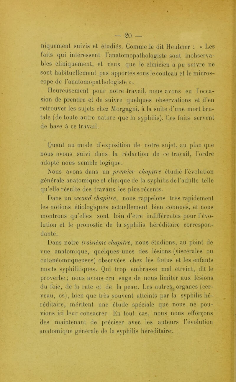 niquement suivis el étudiés. Comme le dit lleubner : « Les faits qui intéressent l’anatomopathologiste sont inobserva- bles cliniquement, et ceux (|ue le clinicien a pu suivi'é ne sont habituellement pas apportés sous le couteau et le micros- cope de l’anatomopathologisle ». Heureusement pour notre travail, nous avons eu l'occa- sion de prendre et de suivi’e quelques observations et d’en retrouver les sujets chez Morgagni, à la suite d’une mort bru- tale (de toute autre nature que la syphilis). Cos faits servent de base à ce travail. * \î Quant au mode d’exposition de notre sujet, au jilan (jue '' • * 1 • • ^ nous avons suivi dans la rédaction de ce travail, l'ordre j adopté nous semble logique. Nous avons dans un premier chapitre étudié l’évolution | générale anatomique et clinique de la syphilis de l’adulte telle j qu’elle résulte des travaux les plus récents. j Dans un second chapitre^ nous rappelons très rapidement J les notions étiologiques actuellement bien connues, et nous montrons qu’elles sont loin d’être indiiïérentes pour l’évo- 'J lution et le pronostic de la syphilis héréditaire correspon- | dante. J* Dans notre troisième chapntre^ nous étudions, au point de ^ vue anatomique, quelques-unes des lésions (viscérales ou | cutanéomuqueuses) observées chez les fœtus et les enfants morts syphililiijues. Qui trop embrasse mal étreint, dit le » proverbe ; nous avons cru sage de nous limiter aux lésions du foie, de la rate et de la peau. Les autres,organes (cer- j veau, os), bien que ti’ès souvent atteints par la syphilis hé- ^ réditaire, méritent une étude spéciale que nous ne pou- ;i vions ici leur consacrer. En tout cas, nous nous efforçons -j, dès maintenant de jiréciser avec les auteurs l’évolution ! anatomi(pie générale de la syphilis héréditaire. y 4