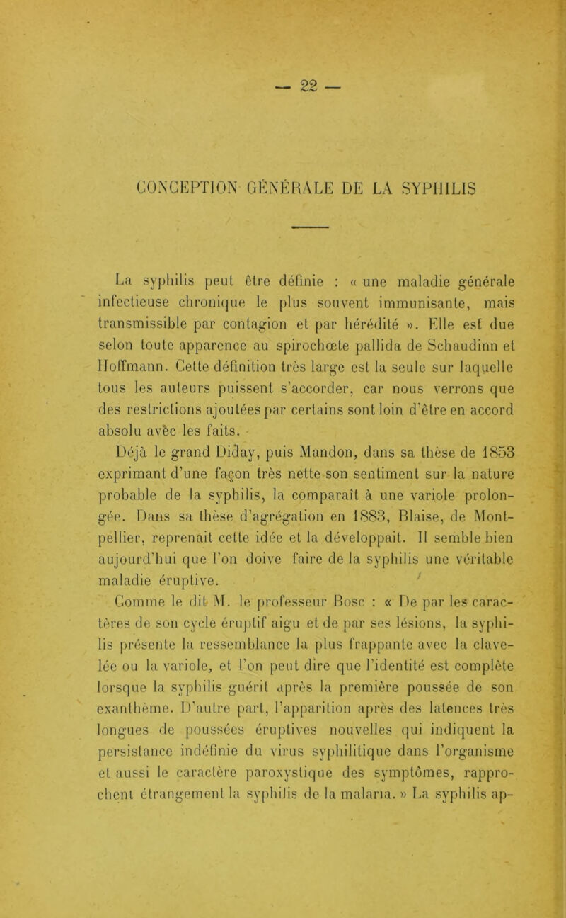 CONCEPTION GÉNÉHALE DE LA SYPHILIS La syphilis peut elre définie : « une maladie générale infectieuse chronique le plus souvent immunisante, mais transmissible par contagion et par hérédité ». Elle est due selon toute apparence au spirochœte pallida de Schaudinn et llotîmann. Cette définition très large est la seule sur laquelle tous les auteurs puissent s’accorder, car nous verrons que des restrictions ajoutées par certains sont loin d’être en accord absolu avèc les faits. Déjà le grand Diday, puis Mandon, dans sa thèse de 1853 exprimant d’une fa^.on très nette son sentiment sur la nature probable de la syphilis, la comparaît à une variole prolon- gée. Dans sa thèse d’agrégation en 1883, Biaise, de Mont- pellier, reprenait cette idée et la développait. Il semble bien aujourd’hui que l’on doive faire de la syphilis une véritable maladie éruptive. ^ Comme le dit M. le professeur Bosc : « De par les carac- tères de son cycle éruptif aigu et de par ses lésions, la syphi- lis présente la ressemblance la plus frappante avec la clave- lée ou la variole, et l’on peut dire que l’identité est complète lorsque la syphilis guérit après la première poussée de son exanthème. D’autre part, l’apparition après des latences très longues de poussées éruptives nouvelles qui indiquent la persistance indéfinie du virus sy[)hilitique dans l’organisme et aussi le caractère paroxystique des symptômes, rappro- chent étrangement la syphilis de la malaria. » La syphilis ap-