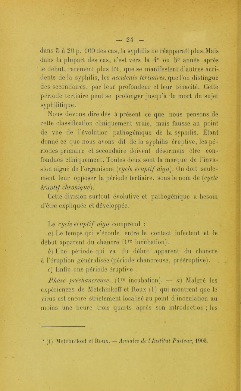 dans 5 à 20 p. 100 des cas, la syphilis ne réapparaît plus.Mais dans la plupart des cas, c’est vers la 4® ou 5® année après le début, l'areinent plus tôt, que se manifestent d’autres acci- dents de la syphilis, les accidcnls tertiaireson distingue des secondaires, par leur profondeur et leur ténacité. Cette période tertiaire peut se prolonger jusqu’à la mort du sujet syphilitique. Nous devons ^lire dès à présent ce que nous pensons de cette classification cliniquement vraie, mais fausse au point de vue de l’évolution pathogénique de la syphilis. Etant donné ce que nous avons dit de la syphilis éruptive, les pé- riodes primaire et secondaire doivent désormais être con- fondues cliniquement. Toutes deux sont la marque de l’inva- sion aiguë de l’organisme [ci/de éruptif aiga). On doit seule- ment leur opposer la période tertiaire, sous le nom de [cycle éruptif chronique). Cette division surtout évolutive et pathogénique a besoin d’être expliquée et développée. Le cycle éruptif aigu conqu’end : a) Le temps qui s’écoule entre le contact infectant et le début apparent du chancre il''® incubation). b) Une période qui va du début apparent du chancre à l’éruption généralisée ([lériode chancreuse, prééruptive). c) Enlin une jjéi’iode éruptive. Phase préchancreuse. .[P^ incubation). — a) Malgré les expériences de Metchnikoff et Roux (1) qui montrent que le virus est encore sti'ictement localisé au point d’inoculation au moins une heure trois quarts après son introduction ; les ' (1) Metclinikolï et Roux. — Armles de l'InslUui Pasteur, 1905.