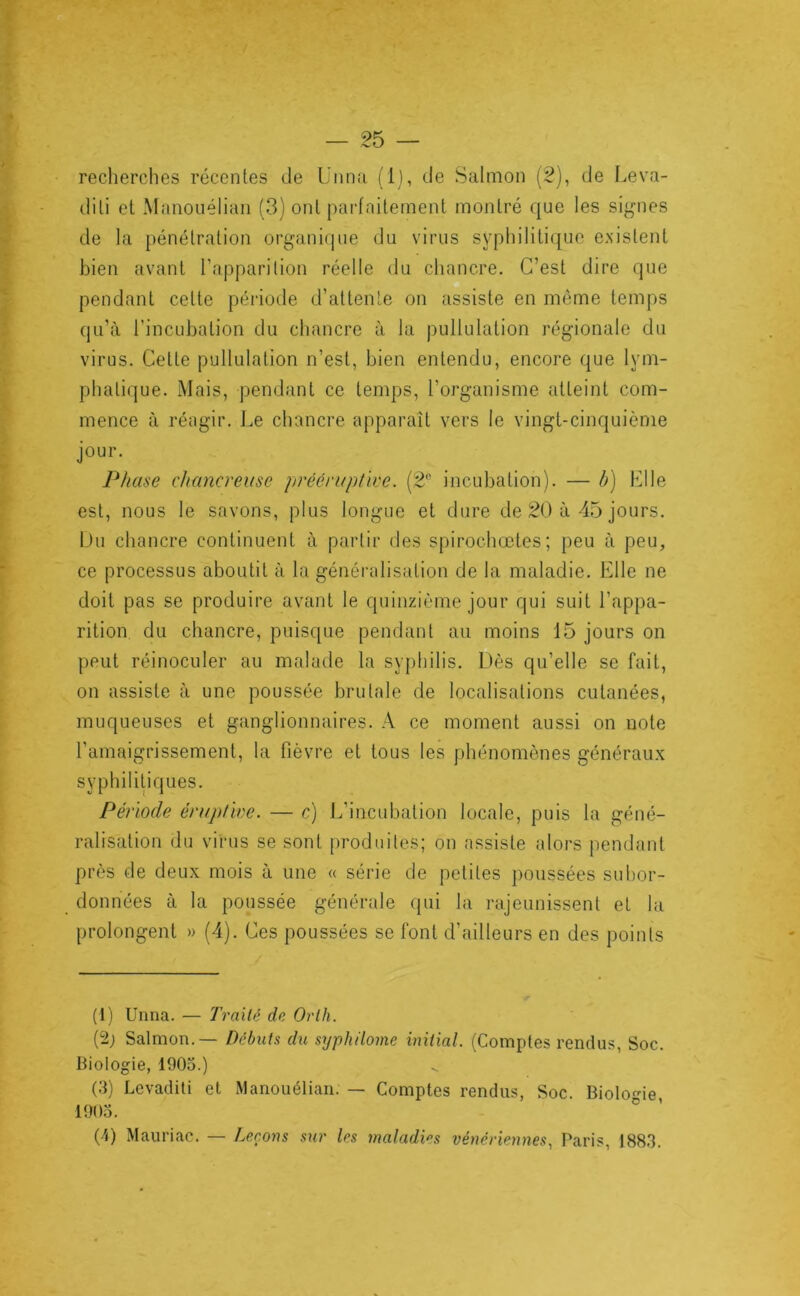recherches récentes de üiina (1), de Salmon (2), de Leva- dili et Manoiiélian (3) ont parfaitement montré que les signes de la pénétration organi(pie du virus sypldlitique existent bien avant l’apparition réelle du chancre. C’est dire que pendant cette période d’attente on assiste en même temps qu’à rincubalion du chancre à la pullulation régionale du virus. Cette pullulation n’est, bien entendu, encore que lym- phatique. Mais, pendant ce temps, l’organisme atteint com- mence à réagir. Le chancre apparaît vers le vingt-cinquième jour. Phase chancreuse prééruptive. (2 incuhation). — b) Elle est, nous le savons, plus longue et dure de 20 à 45 jours. iJii chancre continuent à partir des spirochœtes; peu à peu, ce processus aboutit à la généralisation de la maladie. Elle ne doit pas se produire avant le quinzième jour qui suit l’appa- rition du chancre, puisque pendant au moins 15 jours on peut réinoculer au malade la syphilis. Dès qu’elle se fait, on assiste à une poussée brutale de localisations cutanées, muqueuses et ganglionnaires. A ce moment aussi on note l’amaigrissement, la fièvre et tous les phénomènes générau.x syphilitiques. Période éruptive. — c) L’incubation locale, puis la géné- ralisation du virus se sont [iroduites; on assiste alors jiendant près de deux mois à une « série de petites poussées subor- données à la poussée générale qui la rajeunissent et la prolongent » (4). Ces poussées se font d’ailleurs en des points (1) Unna. — Traité de Orlh. (2; Salmon.— Débuts du syphilome initial. (Comptes rendus, Soc. Biologie, 1905.) (3) Levaditi et Manouéliari. — Comptes rendus, Soc. Biolome, 1905. ° (/<) Mauriac. — Leçons stir les maladies vénériennes, Paris, 1883.