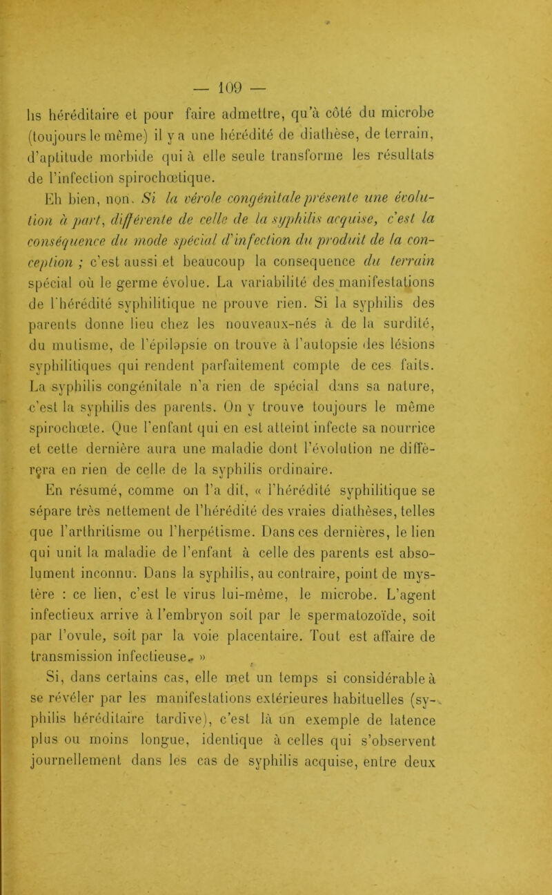lis héréditaire et pour faire admettre, qu’à côté du microbe (toujours le même) il y a une hérédité de diathèse, de terrain, d’aptitude morbide qui à elle seule transforme les résultats de l’infection spirochœtique. Eh bien, non. Si la vérole congénitaleprésenle une évolu- tion à part^ différente de celle de la .sgp/iilh acquise, cest la conséquence du mode spécial d'infection du produit de la con- ception ; c’est aussi et beaucoup la conséquence du terrain spécial où le germe évolue. La variabilité des manifestations de l'hérédité syphilitique ne prouve rien. Si la syphilis des parents donne lieu chez les nouveaux-nés à de la surdité, du mutisme, de l’épilapsie on trouve à l’autopsie des lésions syphilitiques qui rendent parfaitement compte de ces faits. La syphilis congénitale n’a rien de spécial dans sa nature, c’est la syphilis des parents. On y trouve toujours le môme spirochœte. Que l’enfant qui en est atteint infecte sa nourrice et cette dernière aura une maladie dont l’évolution ne diffè- 1' rçra en rien de celle de la syphilis ordinaire. En résumé, comme on l’a dit, « l’hérédité syphilitique se sépare très nettement de l’hérédité des vraies diathèses, telles - que l’arthritisme ou l’herpétisme. Dans ces dernières, le lien qui unit la maladie de l’enfant à celle des parents est abso- lument inconnu'. Dans la syphilis, au contraire, point de mys- tère ; ce lien, c’est le virus lui-même, le microbe. L’agent infectieux arrive à l’embryon soit par le spermatozo'ide, soit par l’ovule, soit par la voie placentaire. Tout est affaire de * transmission infectieuse.. » h' Si, dans certains cas, elle met un temps si considérable à se révéler par les manifestations extérieures habituelles (sy-^ philis héréditaire tardive), c’est là un exemple de latence plus ou moins longue, identique à celles qui s’observent journellement dans les cas de syphilis acquise, entre deux