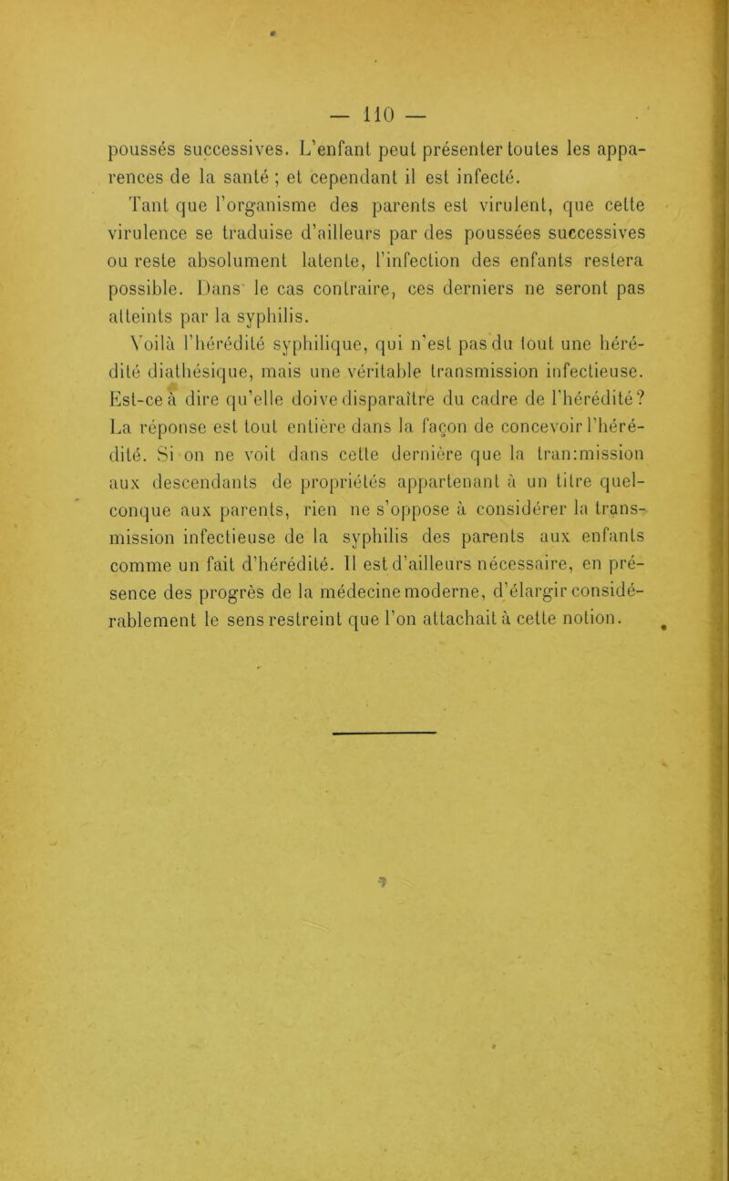 0 — 110 — poussés successives. L’enfanl peut présenter toutes les appa- rences de la santé ; et cependant il est infecté. Tant que l’organisme des parents est virulent, que cette virulence se traduise d’ailleurs par des poussées successives ou reste absolument latente, l’infection des enfants restera possible. Dans le cas contraire, ces derniers ne seront pas atteints par la syphilis. Voilà l’hérédité syphilique, qui n'est pas du tout une héré- dité diatliésique, mais une véritable transmission infectieuse. Est-ce à dire qu’elle doive disparaître du cadre de l'hérédité? La réponse est tout entière dans la façon de concevoir l’héré- dité. Si on ne voit dans cette dernière que la tran:mission aux descendants de propriétés appartenant à un titre quel- conque aux parents, rien ne s’oppose à considérer la trans- mission infectieuse de la syphilis des parents aux enfants comme un fait d’hérédité. Il est d’ailleurs nécessaire, en pré- sence des progrès de la médecine moderne, d’élargir considé- rablement le sens restreint que l’on attachait à cette notion. 1