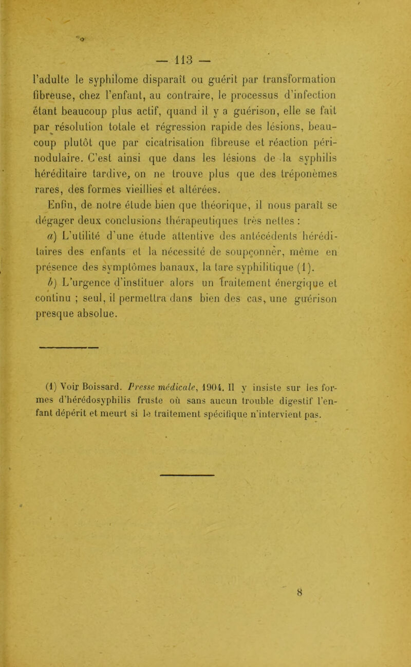l’adulte le syphilome disparaît ou guérit par transformation fibreuse, chez l’enfant, au contraire, le processus d’infection étant beaucoup plus actif, quand il y a guérison, elle se fait par résolution totale et régression rapide des lésions, beau- coup plutôt que par cicatrisation fibreuse et réaction péri- nodulaire. C’est ainsi que dans les lésions de la syphilis héréditaire tardive, on ne trouve plus que des tréponèmes rares, des formes vieillies et altérées. Enfin, de notre élude bien (jue théorique, il nous paraît se dégager deu.v conclusions thérapeutiques très nettes : a) L’utilité d’une étude attentive des antécédents héi’édi- laires des enfants et la nécessité de soupronnèr, même en présence des symptômes banaux, la tare syphilitique (1). //) L’urgence d’instituer alors un Traitement énergique et continu ; seul, il permettra dans bien des cas, une guérison presque absolue. (1) Voir Boissard. Presse medicale^ 1904. 11 y insiste sur les for- mes d’hérédosyphilis fruste où sans aucun trouble digestif l’en- fant dépérit et meurt si le traitement spécifique n'intervient pas. H