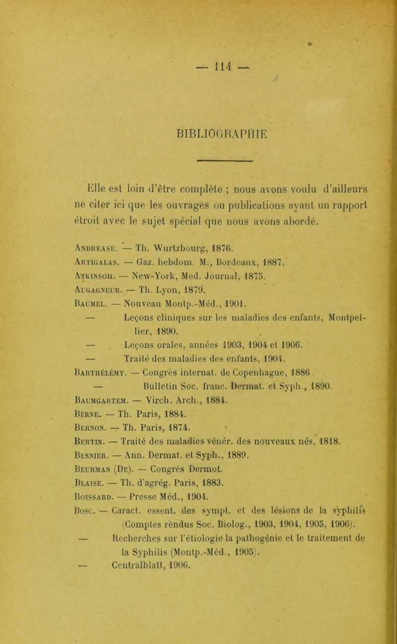 BIBLIOOHAPIIIE Elle est loin d’être complète ; nous avons voulu d’ailleurs ne citer ici que les ouvrages ou publications ayant un rapport étroit avec le sujet spécial que nous avons abordé. Andrease. — Tli. Wurlzbourg, 1870. Artu’.alas. — Gaz. hebdoni. M., Bordeaux, 1887. Atkinsoh. — New-York, Med. Joiirnat; 1875. Augagneur. — ïh. Lyon, 1879'. Baumel. — Nouveau Monlp.-Méd., 1901. — Leçons cliniques sur les maladies des enfants, Montpel- lier, 1890. — . Leçons orales, années 1903, 1904 et 1900. — Traité des maladies des enfants, 1904. Barthélémy. —Congrès internat, de Copenhague, 1880. — Bulletin Soc. franc. Dermat. et Syph., 1890. Baumgartem. — Vircb. Arch., 1884. Berne. — Th. Paris, 1884. Bernon. — Th. Paris, 1874. Bertin. — Traité des maladies vénér. des nouveaux nés, 1818. Besnier. — Ann. Dermat. et Syph., 1889. Beurman (De). — Congrès Dermot. Blaise. — Th. d’agrég. Paris, 1883. Boissard. — Presse Méd., 1904. Büsc. — Caract. essent. des sympt. et des lésions de la syphilis (Comptes rendus Soc. Biolog., 1903, 1904, 1903, 1900). — Recherches sur l’étiologie la pathogénie et le traitement de la Syphilis (Montp.-Mcd., 1905). — Centralblall, 1900.