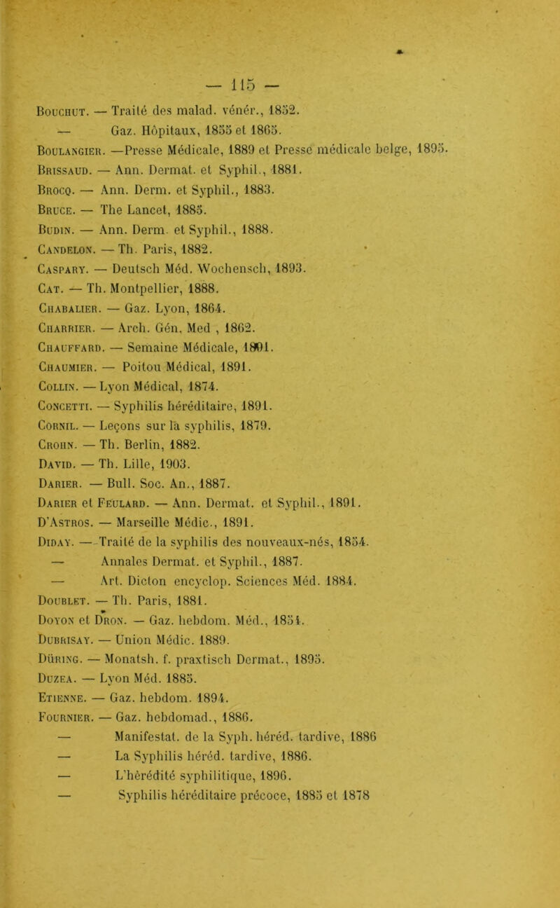 Boucüut. — Traité des malad. vénér., 1832. — Gaz. Hôpitaux, 1833 et 1863. Boulaîsgieu. —Presse Médicale, 1889 et Presse médicale belge, 1893. Brissaud. — Ann. Dermat. et Syphil., 1881. Brocq. — Ann. Demi, et Syphil., 1883. Bruce. — The Lancet, 1883. Budin. — Ann. Derm. et Syphil., 1888. Candelon. —Th. Paris, 1882. Caspary. — Deutsch Méd. Wochensch, 1893. Cat. — Th. Montpellier, 1888. CiiABALiER. — Gaz. Lyon, 1864. Charrier. — Arch. Gén. Med , 1862. Chauffard. — Semaine Médicale, 1801. Chaumier. — Poitou Médical, 1891. Collin. —Lyon Médical, 1874. CoNCETTi. — Syphilis héréditaire, 1891. CoRNiL. — Leçons sur Ta syphilis, 1879. Croun. —Th. Berlin, 1882. David. — Th. Lille, 1903. Darier. — Bull. Soc. An., 1887. Darier et Feulard. — Ann. Dermat. et Syphil., 1891. D’Astros. — Marseille Médic., 1891. Diday. —-Traité de la syphilis des nouveaux-nés, 1834. — Annales Dermat. et Syphil., 1887. — Art. Dicton encyclop. Sciences Méd. 1884. Doublet. — Th. Paris, 1881. » Doyon et Dron. — Gaz. hebdom. Méd., 1831. Dubrisay. — Union Médic. 1889. Düring. — Monatsh. f. praxtisch Dermat., 1893. Düzea. — Lyon Méd. 1883. Etienne. — Gaz. hebdom. 1891. Fournier. — Gaz. hebdomad., 1886. — Manifestât, de la Syph.héréd. tardive, 1886 — La Syphilis héréd. tardive, 1886. — L’hérédité syphilitique, 1896. — Syphilis héréditaire précoce, 1883 et 1878
