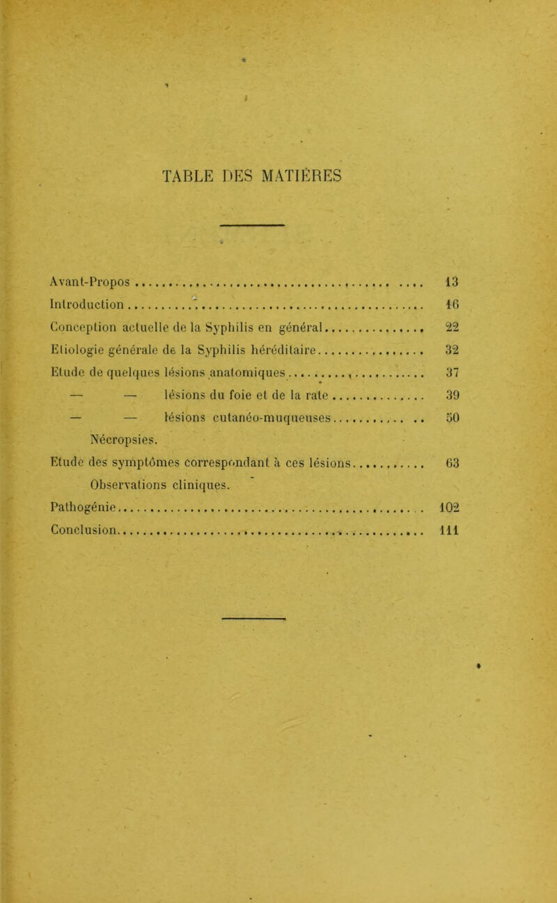 TABLE DES MATIÈRES Avant-Propos 13 A Introduction 10 Conception actuelle de la Syphilis en général 22 Etiologie générale de la Syphilis héréditaire 32 Etude de quelques lésions anatomiques 37 ♦ — — lésions du foie et de la rate 39 — — lésions cutanéo-muqueuses 50 Nécropsies. Etude des symptômes correspondant à ces lésions 63 Observations cliniques. Pathogénie 102 Conclusion -, 111