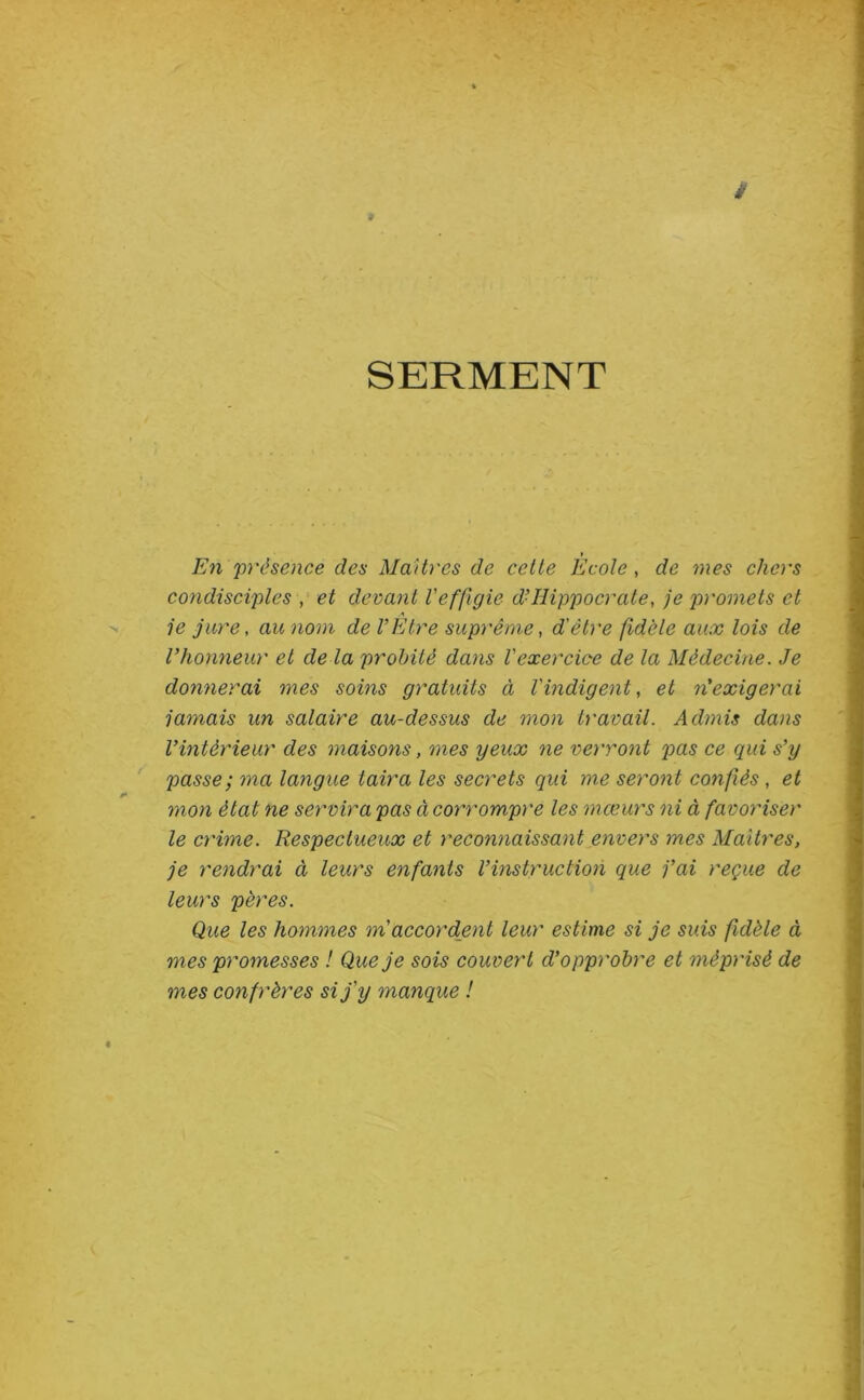 SERMENT » En présence des MaUres de celte Ecole, de mes chers condisciples y et devant Veffigie dé Hippocrate y je promets et je jure, au nom de l’Etre suprême y d'être fidèle aux lois de l’honneur et de là probité dans l'exercice de la Médecine. Je donnerai mes soins gratuits à l'indigent y et n'exigerai jamais un salaire au-dessus de mon travail. Admis dans l’intérieur des maisons, mes yeux ne verront pas ce qui s’y passe; ma langue taira les secrets qui me seront confiés, et mon état ne servira pas à corrompre les mœurs ni à favoriser le crime. Respectueux et reconnaissant envers mes MaUres, je rendrai à leurs enfants l’instruction que j’ai reçue de leurs pères. Que les hommes m'accordant leur estime si je suis fidèle à mes promesses ! Que je sois couvert d’opprobre et méprisé de mes confrères si j'y manque !
