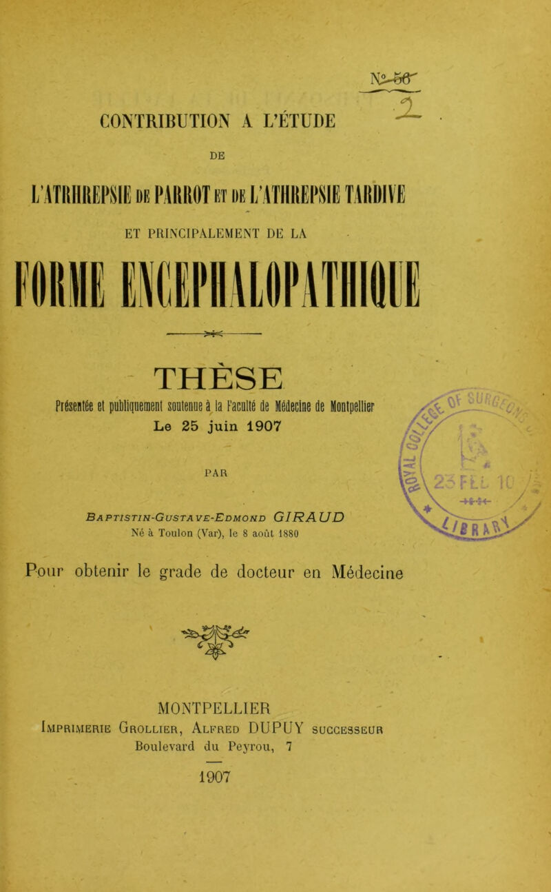 CONTRIBUTION A L’ÉTUDE a DE THESE Présenlée et publiquement soutenue à la Faculté de Médecine de Montpellier Le 25 juin 1907 PAR Baptistin-Gustave-Edmond GIRAUD Né à Toulon (Var), le 8 août 1880 Pour obtenir le grade de docteur en Médecine MONTPELLIER Imprimerie Grollier, Alfred DUPUY successeur Boulevard du Peyrou, 7 1907