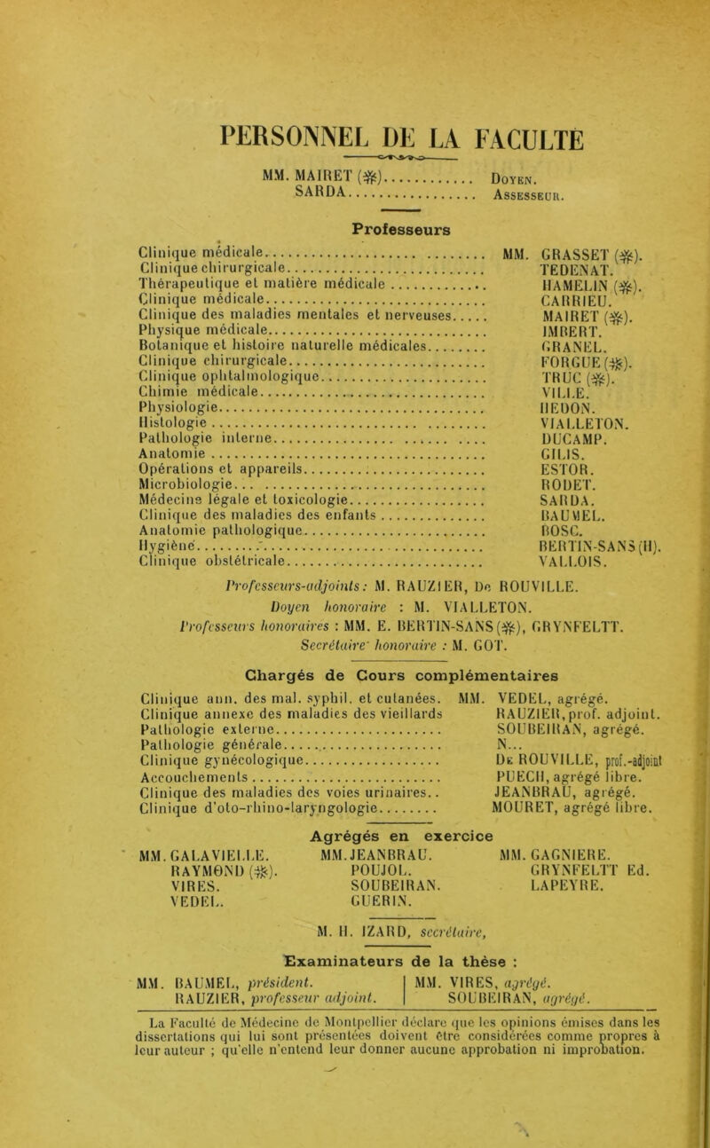 PERSONNEL DE LA FACULTE ■C^W»s> MM. MAIRET(#) Doyen. SARDA Assesseur. Professeurs 4 Clinique médicale MM. GRASSET (#). Clinique chirurgicale TEDENAT. Thérapeutique et matière médicale HAMELLiN ($t). Clinique médicale CARRIEU. Clinique des maladies mentales et nerveuses MAIRET ($$). Physique médicale IMRERT. Botanique et histoire naturelle médicales GRANEL. Clinique chirurgicale EORGUE(^). Clinique ophtalmologique TRUC (^j. Chimie médicale VILLE. Physiologie REDON. Histologie VIALLETON. Pathologie interne , DUCAMP. Anatomie GILIS. Opérations et appareils ESTOR. Microbiologie ROUET. Médecins légale et toxicologie SARDA. Clinique des maladies des enfants RAUV1EL. Anatomie pathologique ROSC. Hygiène .' RERT1N-SANS (H). Clinique obstétricale VALLOIS. Professeurs-adjoints : M. RAUZIER, De ROUVILLE. Doyen honoraire : M. VIALLETON. Professeurs honoraires : MM. E. BERT1N-SANS (#), GRYNFELTT. Secrétaire' honoraire : M. GOT. Chargés de Cours complémentaires Clinique ann. des mal. syphil. et cutanées. MM. VEDEL, agrégé. Clinique annexe des maladies des vieillards RAUZIER,prof, adjoint. Pathologie externe SOUBEIRAN, agrégé. Pathologie générale N... Clinique gynécologique De ROUVILLE, prof.-adjoint Accouchements PUECH, agrégé libre. Clinique des maladies des voies urinaires.. JEANBRAU, agrégé. Agrégés en exercice MM. GALA VIELLE. MM. JEANBRAU. MM. GAGNIERE. RAYMOND (^c). POUJOL. GRYNFELTT Ed. VIRES. SOUBEIRAN. LAPEYRE. VEDEL. GUERIN. M. H. IZARD, secrétaire. Examinateurs de la thèse : MM. BAUMEL, président. MM. VIRES, agrégé. RAUZIER, professeur adjoint. SOUBEIRAN, agrégé. La Faculté de Médecine de Montpellier déclare que les opinions émises dans les dissertations qui lui sont présentées doivent être considérées comme propres à leur auteur ; qu'elle n’entend leur donner aucune approbation ni improlmtion.