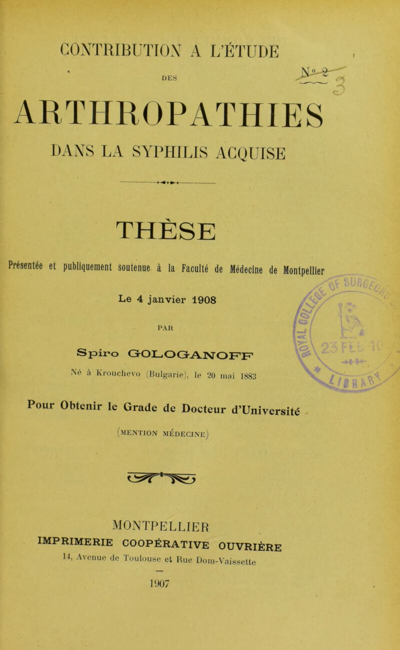 i DES ARTHROPATHIES DANS LA SYPHILIS ACQUISE THÈSE Présentée et publiquement soutenue à la Faculté de Médecine de Montpellier Le 4 janvier 1908 PAR S pii-o GOLOGANOFF Né à Krouchevo (Bulgarie), le 20 mai 1883 Pour Obtenir le Grade de Docteur d’Université (mention médecine) MONTPELLIER imprimerie coopérative ouvrière 14, Avenue de Toulouse et Rue Dom-Vaissette 1907