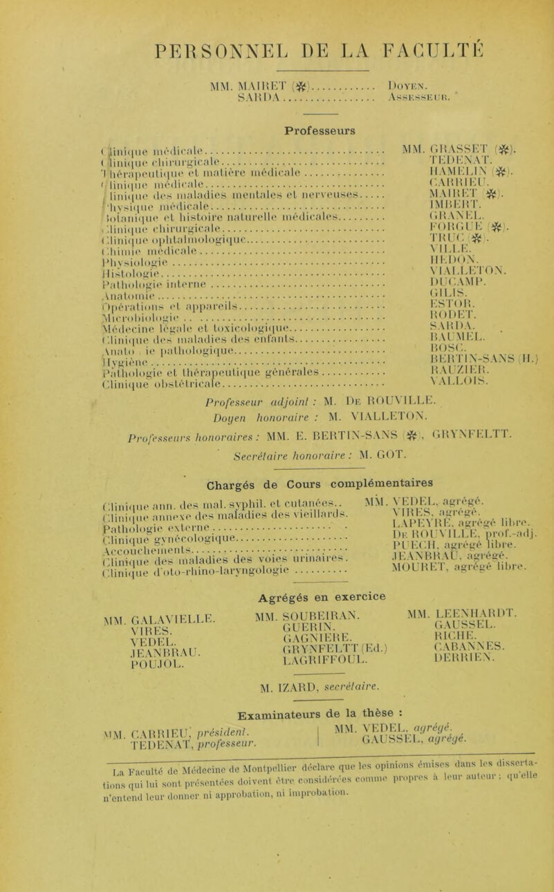 PERSONNEL DE LA FACULTE MM. MA 11! ET (# SAU DA ..... Doyen. AsSKSSKIUi. Professeurs Clinique médicale ( lini<iue chirurgicale 'I hérapeutiquo et matière médicale ' Unique médicale Unique des maladies mentales et nerveuses ' hvsique médicale ioianique et histoire naturelle médicales Clinique chirurgicale Clinique ophtalmologique Chimie médicale Physiologie Histologie Pathologie interne Anatomie Opérations et appareils ^Microbiologie Médecine légale et toxicologique Clinique des maladies des enlants Analo , ie pathologique i lygiène Pathologie et thérapeutique générales Clinique o hsté tr ica le MM. GRASSET (#1. TEDE.NAT. Il AM ELI N #). CARRIEU. M AI H ET IMBERT. GRANEL. FORGEE #. TRUC # VILLE. IIEDO.V VIALLETON. DUCAMP. Cl LIS. ES TOM. MODET. SAMOA. MALM EL. BOSC. BERTIN-SANS H.) MAUZIEM. VALLOIS. Professeur adjoint: M. De ROUNTLEE. Doyen honoraire : M. \ IALLE l'OX. Professeurs honoraires : MM. E. BERITN-SANS , GBNNt EI.fr. Secrétaire honoraire: M. GOT. Chargés de Cours complémentaires Clinique ann. des mal.syphil. et cutanées Clinique annexe des maladies des vieillards Pathologie externe Clinique gynécologique Accouchements , .• Clinique des maladies des voies urinaires Clinique d oto-rhino-laryhgologie MM. VEOEL. agrégé. VIMES, agrégé. LAPEVME. agrégé libre. De M()l'\ IEEE, prof.-adj. PLECIL agrégé libre. JEAN B B AU, agrégé. MOUMET, agrégé libre. MM. G ALANT ELLE. VIMES. VE DEL. •IEANBMAU. POUJOL. Agrégés en exercice MM. SOUBEIRAN. GUERIN. gagmeme. GMYNFELTT (Ed.) lagriffoul. MM. LEENHAMDT. GAUSSEE. MICHE. CABAN N ES. DEMB1EN. M. IZARD, secrétaire. Examinateurs MM. CARRIEUj président. T EI) EN AT, professeur. I de la thèse : MM. VEDEL. agrégé. GAUSSEE, agrégé. I , Faculté do Médecine de Montpellier déclare que les opinion» émises dans les disserta- fions ennui sont présentées doivent être considérées comme propres a leur an.our ; elle n’enteiul leur donner ni approbation, ni improbation.