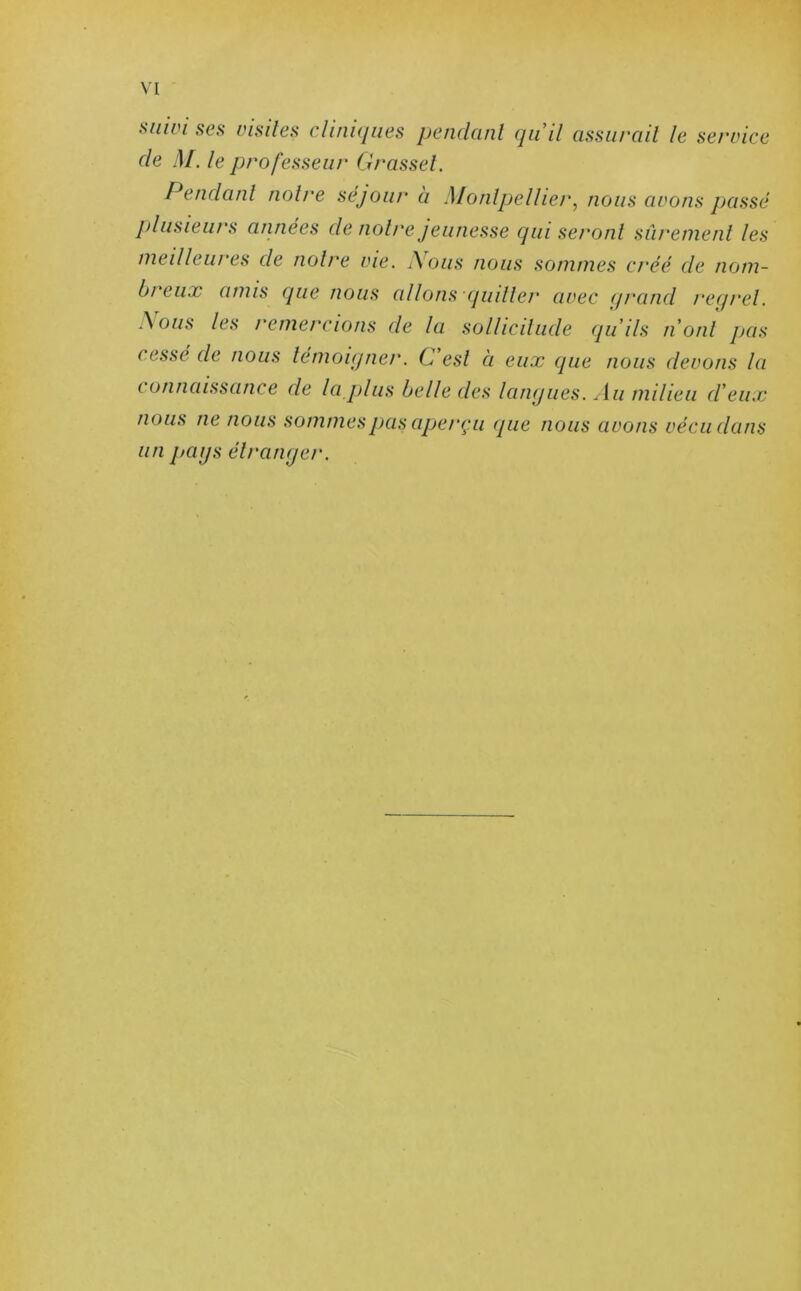 suun ses visites cliniques pendant qu’il assurait le service de M. le professeur Grasset. Pendant notre séjour à Montpellier, nous avons passé plusieurs années de notre jeunesse qui seront sûrement les meilleures de notre vie. ï\ous nous sommes créé de nom- bi eux amis que nous allons quitter avec qrand reqrel. .\ous les remercions de la sollicitude qu’ils n’ont pas cesse de nous témoigner. C est à eux que nous devons la c otinaissance de la plus belle des langues. Au milieu d’eux nous ne nous sommes pas aperçu (pie nous avons vécu dans un pags étranger.