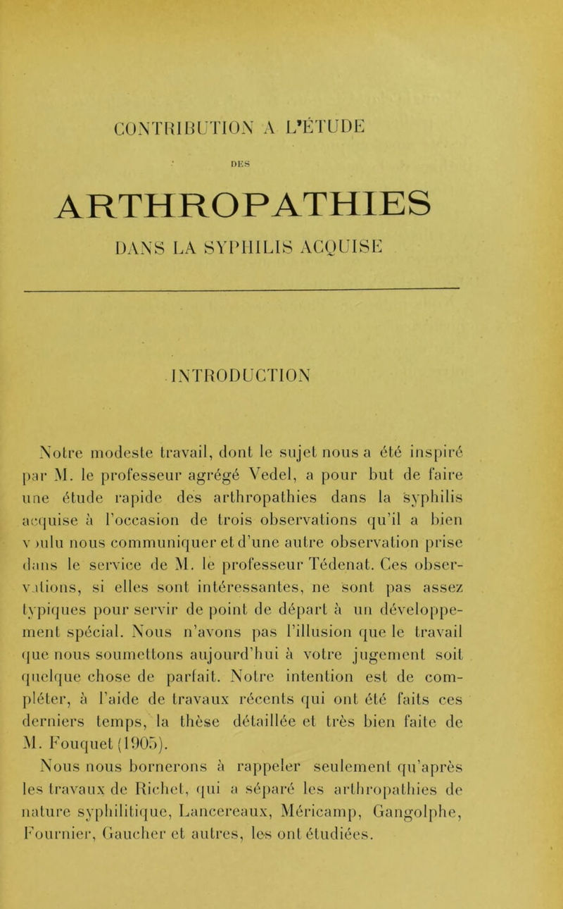 DES ARTHROPATHIES DANS LA SYPHILIS ACQUISE INTRODUCTION Notre modeste travail, dont le sujet nous a été inspiré par M. le professeur agrégé Vedel, a pour but de faire une étude rapide des arthropathies dans la syphilis acquise à l’occasion de trois observations qu’il a bien v >nlu nous communiquer et d’une autre observation prise dans le service de M. le professeur Tédenat. Ces obser- vations, si elles sont intéressantes, ne sont pas assez typiques pour servir de point de départ à un développe- ment spécial. Nous n’avons pas l’illusion que le travail que nous soumettons aujourd’hui à votre jugement soit quelque chose de parfait. Notre intention est de com- pléter, à l’aide de travaux récents qui ont été faits ces derniers temps, la thèse détaillée et très bien faite de M. Fouquet (1905). Nous nous bornerons à rappeler seulement qu’après les travaux de Richet, qui a séparé les arthropathies de nature syphilitique, Lancereaux, Méricamp, Gangolphe, Fournier, Gaucher et autres, le-s ont étudiées.