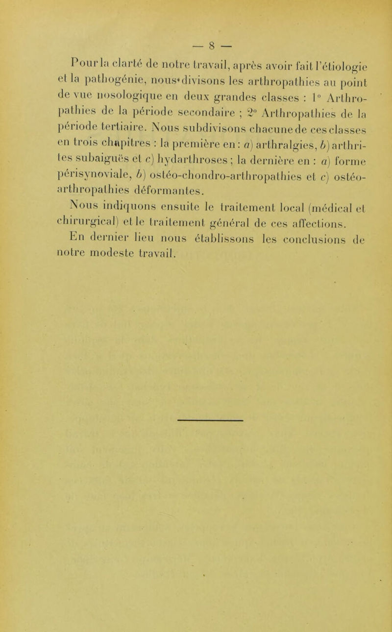 Poiir la clarté de notre travail, après avoir fait Pétiologie cl la pathogénie, nous*divisons les arthropathies an point de vue nosologique en deux grandes classes : 1° Arthro- pathies de la période secondaire ; 2° Arthropathies de la période tertiaire. Nous subdivisons chacunede cesclasses en trois chapitres : la première en: a) arthralgies, ^arthri- tes subaiguës et c) hydarthroses ; la dernière en : a) forme périsynoviale, b) ostéo-chondro-arthropathies et c) ostéo- arthropalhies déformantes. Nous indiquons ensuite le traitement local (médical et chirurgical) et le traitement général de ces affections. hn dernier lieu nous établissons les conclusions de notre modeste travail.