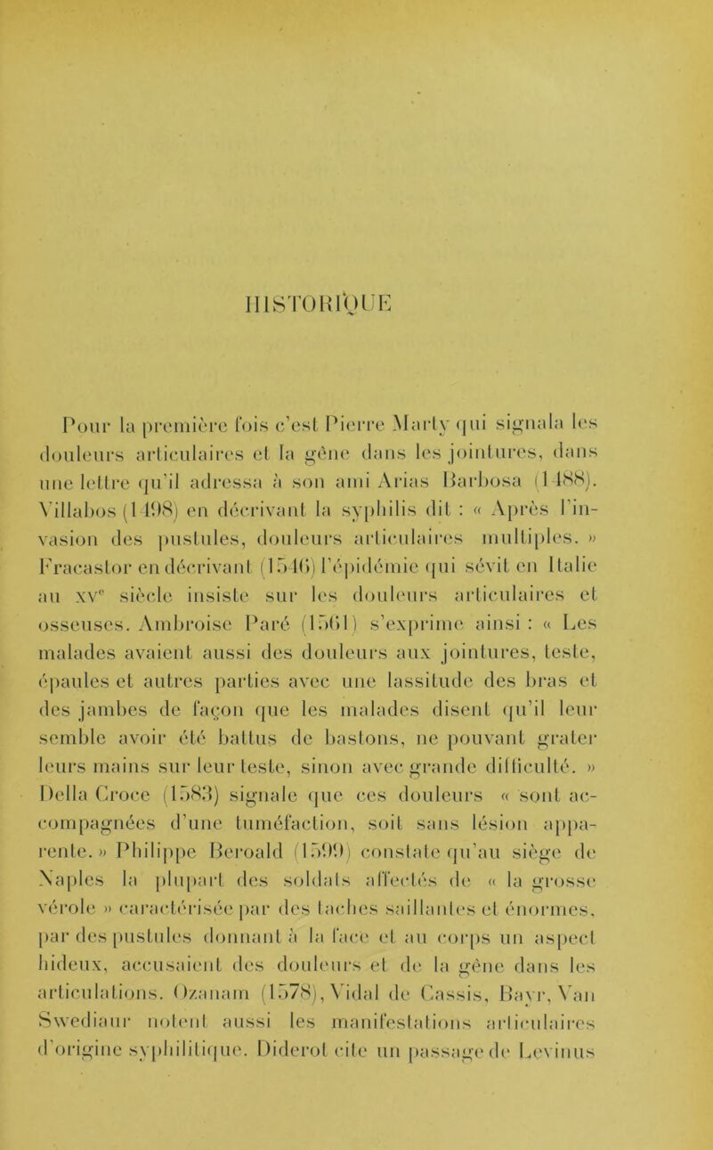 HISTORIQUE Pour la première fois c’est Pierre Marty <|iii signala les douleurs articulaires et la gène dans les jointures, dans une lettre qu’il adressa à son ami Arias Barbosa (1488). \ illabos (1 108) en décrivant la syphilis dit : « Après l’in- vasion des pustules, douleurs articulaires multiples. » Eracastor en décrivant (154b) l’épidémie qui sévit en Italie au xv° siècle insiste sur les douleurs articulaires et osseuses. Ambroise Paré (15(11) s’exprime ainsi: « Ees malades avaient aussi des douleurs aux jointures, teste, épaules et autres parties avec une lassitude des bras et des jambes de façon que les malades disent qu’il leur semble avoir été battus de basions, ne pouvant g rater leurs mains sur leur teste, sinon avec grande dilliculté. » Délia Croce (1583) signale que ces douleurs « sont ac- compagnées d’une tuméfaction, soit sans lésion appa- rente.» Philippe Beroald (1500) constate qu’au siège de Naples la plupart des soldais affectés de « la grosse vérole » caractérisée par des taches saillantes et énormes, par des pustules donnant à la face et au corps un aspect hideux, accusaient des douleurs et de la gène dans les articulations. Ozanam (1578), Vidal de Cassis, Bavr, Van Swediaur notent aussi les manifestations articulaires d’origine syphilitique. Diderot cite un passage de Eevinus