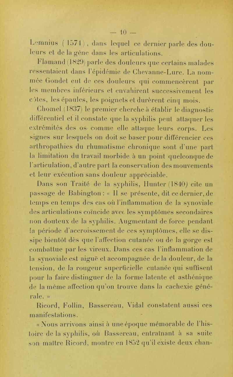 Lemnius ( 1.»7 t ! , clans lequel ce dernier parle des dou- leurs et de la gêne dans les articulations. Flamand (1S20) parle des douleurs que certains malades ressentaient dans l’épidémie de Clievanne-Lure. La nom- mée Gondet eut de ces douleurs qui commencèrent par les membres inférieurs et envahirent successivement les cotes, les épaules, les poignets et durèrent cinq mois. Chomel ( 1837) le premier cherche à établir le diagnostic dillérentiel et il constate cjue la syphilis peut attaquer les extrémités des os comme elle attaque leurs corps. Les signes sur lesquels on doit se baser pour différencier ces arthropathies du rhumatisme chronique sont d’une part la limitation du travail morbide à un point quelconque de 1 articulation, d’autre part la conservation des mouvements et leur exécution sans douleur appréciable. Dans son Traité de la syphilis, Ilunter (1840J cite un passage de Dabington : « Il se présente, dit ce dernier,de temps en temps des cas où l'inflammation de la synoviale des articulations coïncide avec les symptômes secondaires non douteux de la syphilis. Augmentant de force pendant la période d’accroissement de ces symptômes, elle se dis- sipe bientôt dès que l'affection cutanée ou de la gorge est combattue par les vireux. Dans ces cas l'inflammation de la synoviale est aiguë et accompagnée delà douleur, de la tension, de la rongeur superficielle cutanée qui suffisent pour la faire distinguer de la forme latente et asthénique de la même affection qu’on trouve dans la cachexie géné- rale. » Ricord, Follin, Basserëau, Vidal constatent aussi ces manifestations. « Nous arrivons ainsi à une époque mémorable de l’his- toire de la syphilis, où Bassereau, entraînant à sa suite son maître Ricord, montre on 18b2 qu’il existe deux chan-