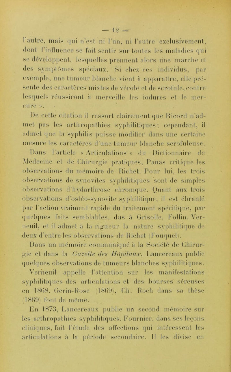 dont 1 influence se fait sentir sur toutes les maladies qui se développent, lesquelles prennent alors une marche cl des symptômes spéciaux. Si chez ces individus, par exemple, une tumeur blanche vient à apparaître, elle pré- sente des caractères mixtes de vérole et de scrofule,contre lesquels réussiront ;'i merveille les indurés el le mer- cure ». De cette citation il ressort clairement que Ricord n’ad- met pas les arthropalhies syphilitiques; cependant, il admet que la syphilis puisse modifier dans une certaine mesure les caractères d’une tumeur blanche scrofuleuse. Dans l’article « Articulations » du Dictionnaire de Médecine et de Chirurgie pratiques, Panas critique les observations du mémoire de Richet. Pour lui, les trois observations de synovites svphililiques sont de simples observations d’hydarthrose chronique. Quant aux trois observations d’ostéo-synovile syphilitique, il est ébranlé par l’action vraiment rapide du traitement spécifique, par quelques faits semblables, dus à 'Grisolle, Follin, Yer- neuil, et il admet à la rigueur la nature syphilitique de deux d’entre les observai ions de Richet (b ouquet). Dans un mémoire communiqué à la Société de Chirur- gie et dans la Gazelle des Hôpitaux, Lancereaux publie quelques observations de fumeurs blanches syphilitiques. Verneuil appelle l’attention sur les manifestations syphilitiques des articulations et des bourses séreuses en lttbS. Gerin-Rose (I8(>1)), Ch. Roch dans sa thèse I SC/.)) font de même. En 1873 , Lancereaux publie un second mémoire sur les arthropalhies syphilitiques. Fournier, dans ses leçons cliniques, fait l’étude des affections qui intéressent les articulations ;t la période secondaire. Il les divise en