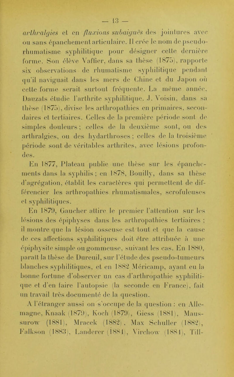 (irlhralijies et en /luxions subaiyuës des jointures avec ou sans épanchement articulaire. Il crée le nom de pseudo- rhumatisme syphilitique pour désigner cette dernière forme. Son élève Yatïier, dans sa thèse (1875), rapporte six observations de rhumatisme syphilitique pendant qu’il naviguait dans les iners de Chine et du Japon où cette forme serait surtout fréquente. La même année, Dauzats étudie l’arthrite syphilitique. J. Voisin, dans sa thèse (1875), divise les arlhropathies en primaires, secon- daires el tertiaires. Celles de la première période sont do simples douleurs; celles de la deuxième sont, ou des art h rallies, ou des hvdarlhroses ; celles de la troisième période sont de véritables arthrites, avec lésions profon- des. En lcS77, Plateau publie une thèse sur les épanche- ments dans la syphilis; en 1878, Bouilly, dans sa thèse d’agrégation, établit les caractères qui permettent de dif- férencier les arlhropathies rhumatismales, scrofuleuses (J syphilitiques. En 1879, Gaucher attire le premier l’attention sur les lésions des épiphyses dans les arlhropathies tertiaires ; il montre que la lésion osseuse est tout et que la cause de ces affections syphilitiques doit être attribuée à une épiphysite simple ou gommeuse, suivant les cas. En 1880, paraît la thèse de, Dureuil, sur l’étude des pseudo-tumeurs blanches syphilitiques, et en 1882 Méricamp, ayant eu la bonne fortune d’observer un cas d’arlhropathie syphiliti- que et d'en taire l’autopsie (la seconde en France), fait un travail très documenté de la question. A l’étranger aussi on s’occupe de la question : en Alle- magne, Knaak (1879), Koch (1879», Giess (1881), Maus- surow (1881), Mracek (1882), Max Schuller 1882), Ealkson (1883), Landercr (Ï881), Virchow (1881),