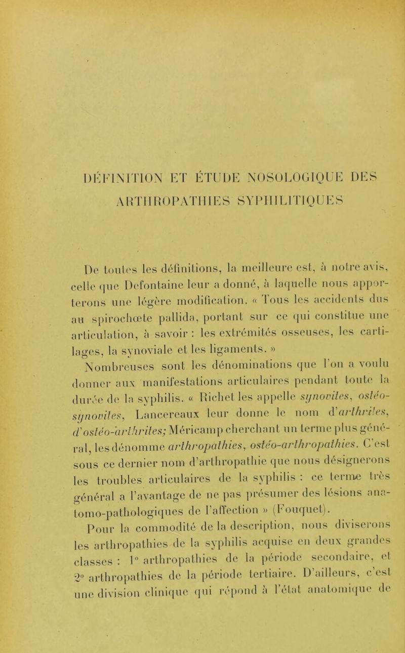 DÉFINITION ET ÉTUDE NOSOLOGIQUE DES A DTI IROPATIIIES SYPHILITIQUES De toules les définitions, la meilleure est, à notre avis, celle que Defontaine leur a donné, à laquelle nous appor- terons une légère modification. « Tous les accidents dus au spirochœte pallida, portant sur ce qui constitue une articulation, à savoir : les extrémités osseuses, les carti- lages, la synoviale et les ligaments. » Nombreuses sont les dénominations que l’on a voulu donner aux manifestations articulaires pendant toute la durée de la syphilis. « Pichet les appelle synovites, osléo- sgnoviîes, Lanccreaux leur donne le nom d'arthrites, d'osléo-arlhriles; Méricamp cherchant un terme plus géné- ral, les dénomme arthropathies, ostéo-arlhropathies. C’est sous ce dernier nom d’arlhropathie que nous désignerons les troubles articulaires de la syphilis : ce terme très général a l’avantage de ne pas présumer des lésions .ana- tomo-pathologiques de l’affection » (Fouquet). Pour la commodité de la description, nous diviserons les arthropathies de la syphilis acquise en deux grandes classes : 1° arthropathies de la période secondaire, et 2° arthropathies de la période tertiaire. D’ailleurs, c est une division clinique qui répond à l’état anatomique de