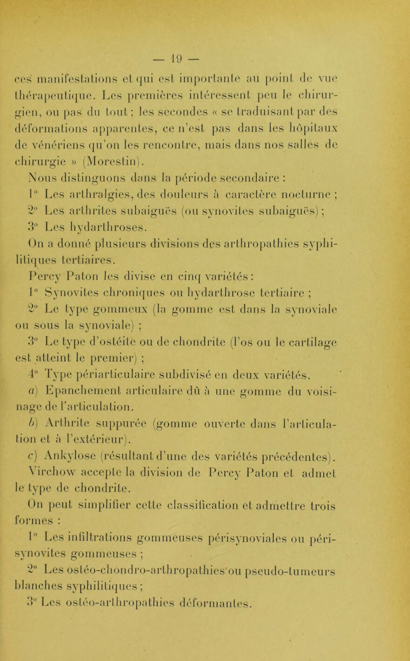 ces manifestations et qui est importante au point de vue thérapeutique. Les premières intéressent peu le chirur- gien, ou pas du tout ; les secondes « se traduisant par des déformations apparentes, ce n’est pas dans les hôpitaux de vénériens qu’on les rencontre, mais dans nos salles de chirurgie » (Moreslin). Nous distinguons dans la période secondaire : 1 Les art hralgies, des douleurs à caractère nocturne; 2n Les arthrites subaiguës (ou synovites subaiguës); 3° Les hydarlhroses. On a donné plusieurs divisions des arthropathies syphi- litiques tertiaires. Percv Paton les divise en cinq variétés: 1° Synovites chroniques ou hydarthrose tertiaire ; 2° Le type gommeux (la gomme est dans la synoviale ou sous la synoviale) ; 3° Le type d’ostéite ou de chondrite (l’os ou le cartilage est atteint le premier) ; 4° Type périarticulaire subdivisé en deux variétés. a) Epanchement articulaire dû à une gomme du voisi- nage de l’articulation. b) Arthrite suppurée (gomme ouverte dans l’articula- tion et à l’extérieur). c) Ankylosé (résultant d’une des variétés précédentes). \ irchow accepte la division de Percy Paton et admet le type de chondrite. On peut simplifier celle classification et admettre trois formes : 1° Les infiltrations gommeuses périsynoviales ou péri- synovites gommeuses ; 2° Les ostéo-chondro-arthropathies'ou pseudo-tumeurs blanches syphilitiques ; 3° Les ostéo-arlhropathies déformantes.