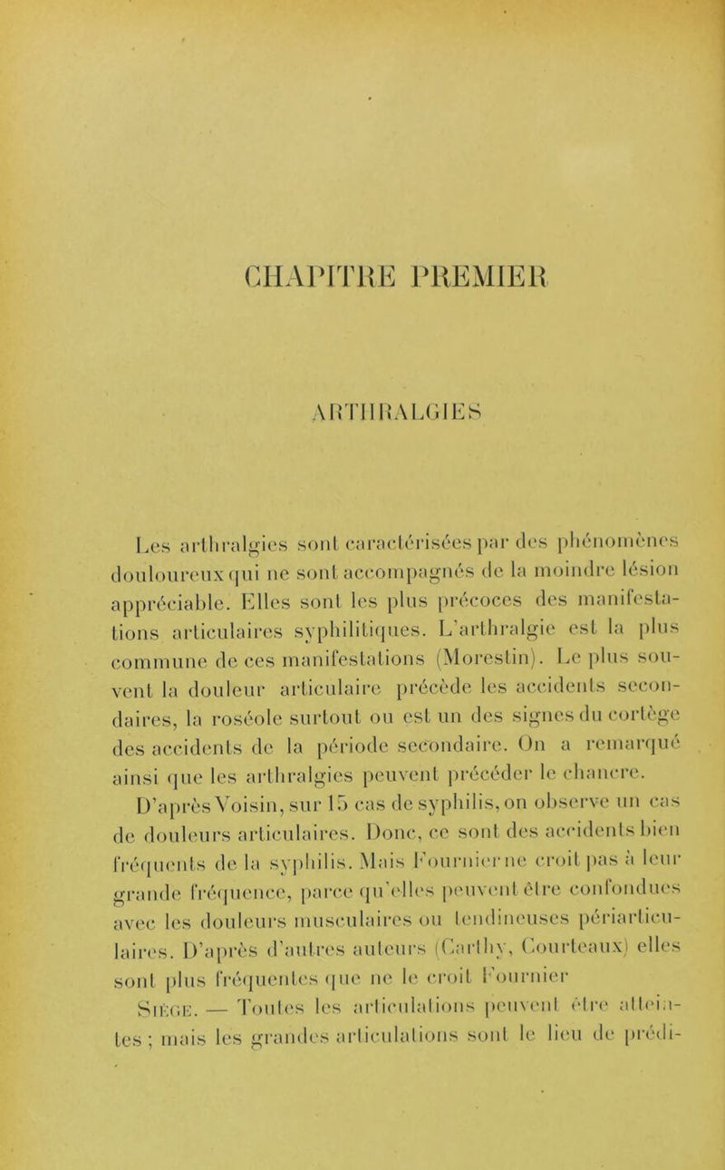 CHAPITRE PREMIER A RTII RAl.GIES Les arthralgies sont caractérisées par des phénomènes douloureux qui ne sont accompagnés de la moindre lésion appréciable. Elles sont les plus précoces des manifesta- tions articulaires syphilitiques. L’arthralgie est la plus commune de ces manifestations (Morestin). Le plus sou- vent la douleur articulaire précède les accidents secon- daires, la roséole surtout ou est un des signes du cortège des accidents de la période secondaire. On a remarqué ainsi que les arthralgies peuvent précéder le chancre. D’après Voisin, sur 15 cas de syphilis, on observe un cas de douleurs articulaires. Donc, ce sont des accidents bien fréquents de la syphilis. Mais Fournier ne croit pas à leur grande fréquence, parce qu’elles peuvent être confondues avec les douleurs musculaires ou tendineuses périarticu- laires. D’après d’aulres auteurs (Garthy, Courteaux) elles sont plus fréquentes que ne le croit Fournier Sjège. — Toutes les arliculalions peuvent être attein- tes ; mais les grandes articulations sont le lieu de prédi-