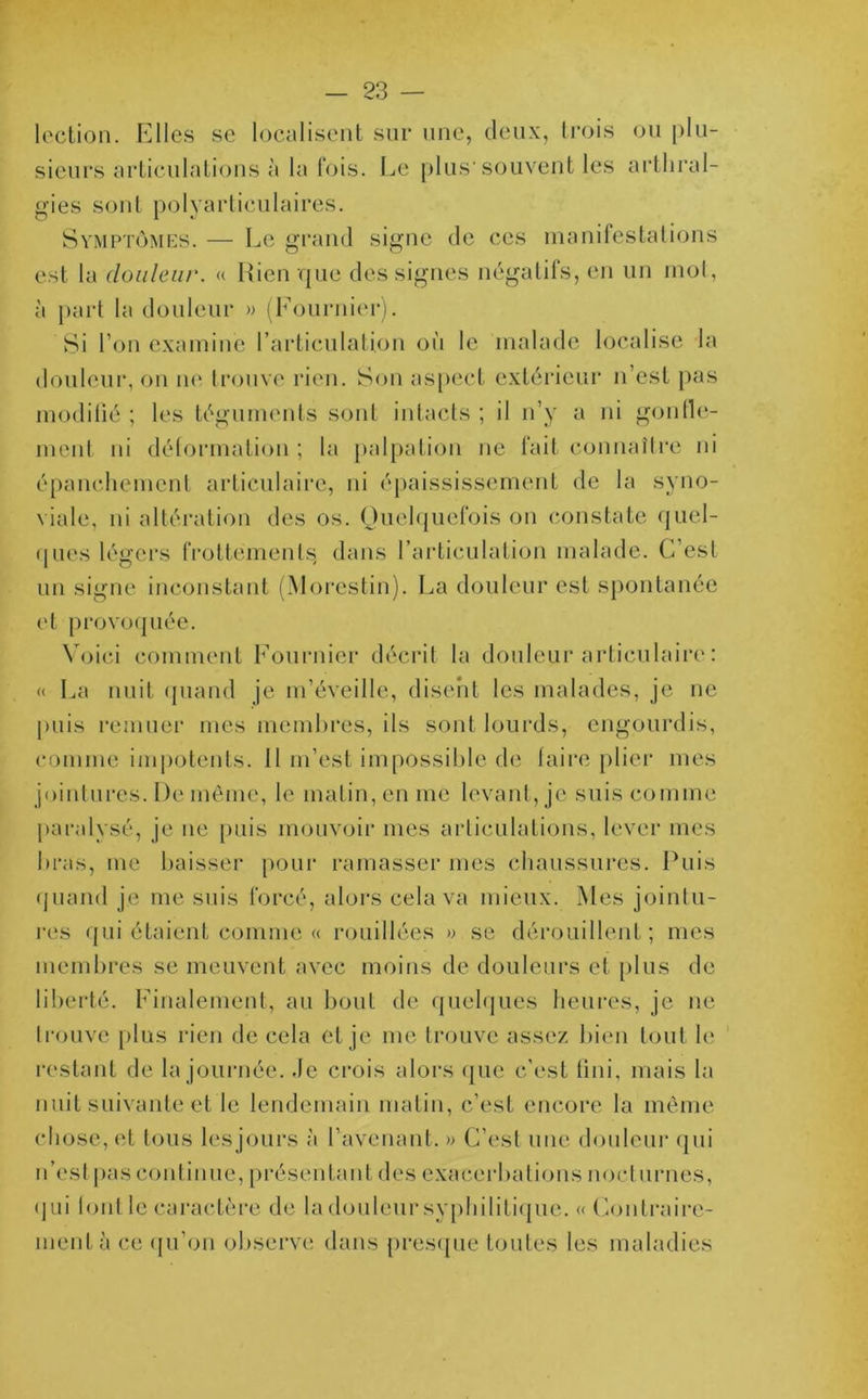 lection. Elles se localisent sur une, deux, trois ou plu- sieurs articulations à la fois. Le plus'souvent les arthral- gies sont polyarticulaires. Symptômes. — Le grand signe de ces manifestations est la douleur. « Rien que des signes négatifs, en un mol, à part la douleur » (Fournier). Si l’on examine l’articulation où le malade localise la douleur, ou ne trouve rien. Son aspect extérieur n’est pas modifié ; les téguments sont intacts ; il n’y a ni gonfle- ment ni déformation ; la palpation ne fait connaître ni épanchement articulaire, ni épaississement de la syno- viale, ni altération des os. Quelquefois on constate quel- ques légers frottements; dans l’articulation malade. C’est un signe inconstant (Morestin). La douleur est spontanée et provoquée. Voici comment Fournier décrit la douleur articulaire : « La nuit quand je m’éveille, disent les malades, je ne puis remuer mes membres, ils sont lourds, engourdis, comme impotents. Il m’est impossible de faire plier mes jointures. De même, le matin, en me levant, je suis comme paralysé, je ne puis mouvoir mes articulations, lever mes bras, me baisser pour ramasser mes chaussures. Puis quand je me suis forcé, alors cela va mieux. Mes jointu- res qui étaient comme « rouillées » se dérouillent; mes membres se meuvent avec moins de douleurs et plus de liberté. Finalement, au bout de quelques heures, je ne trouve plus rien de cela et je me trouve assez bien tout le lestant de la journée, de crois alors que c’est fini, mais la nuit suivante et le lendemain matin, c’est encore la même chose, et tous lesjours à l’avenant. » C’est une douleur qui n’est pas continue, présentant des exacerbations nocturnes, <] ui tout le caractère de ladouleursyphilitique. « Contraire- ment à ce qu’on observe dans presque toutes les maladies