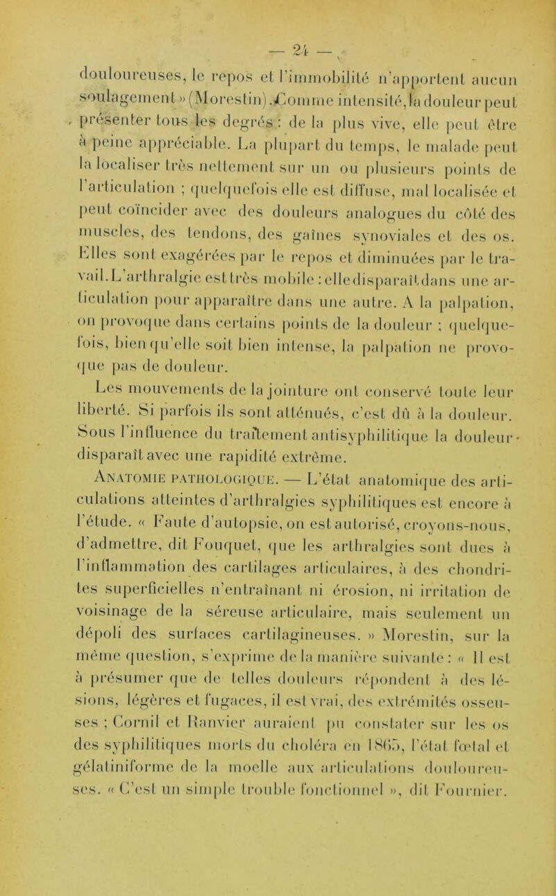 douloureuses, le repos et l’immobilité n'apportent aucun soulagement » (Morestin) .jÇomrne intensité,la douleur peut présenter tous les degrés: delà plus vive, elle peut être a peine appréciable,. La plupart du temps, le malade peut la localiser très nettement sur un ou plusieurs points de 1 articulation ; quelquefois elle est diffuse, mal localisée et Peut coïncider avec des douleurs analogues du côté des muscles, des tendons, des gaînes synoviales et des os. Llles sont exagérées par le repos et diminuées par le tra- ^ ail. L arthralgie est très mobile : elledisparaitdans une ar- ticulation pour apparaître dans une autre. A la palpation, on provoque dans certains points de la douleur ; quelque- bus, bien qu elle soit bieu intense, la palpation ne provo- q ue pas de douleur. Les mouvements de la jointure ont conservé toute leur liberté. Si parlois ils sont atténués, c’est dû à la douleur. Sous l’influence du traitement antisyphilitique la douleur- disparaît avec une rapidité extrême. Anatomie pathologique. — L’état anatomique des arti- culations atteintes d’arthralgies syphilitiques est encore à l’étude. « Faute d’autopsie, on est autorisé, croyons-nous, d’admettre, dit Fouquet, que les arthralgies sont dues à 1 inflammation des cartilages articulaires, à des chondri- tes superficielles n’entraînant ni érosion, ni irritation de voisinage de la séreuse articulaire, mais seulement un dépoli des surfaces cartilagineuses. » Morestin, sur la même question, s’exprime delà manière suivante: « Il est à présumer que de telles douleurs répondent à des lé- sions, légères et fugaces, il est vrai, des extrémités osseu- ses ; Cornil et Ranvier auraient pu constater sur les os des syphilitiques morts du choléra en 186b, l’état fœtal et gélatiniforme de la moelle aux articulations douloureu- ses. « C’est un simple trouble fonctionnel », dit Fournier.