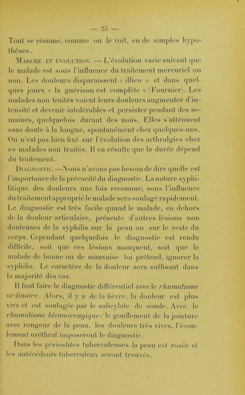 Tout se résume, comme ou le voit, en de simples hypo- thèses. Marche et évolution.—-L’évolution varie suivant que le malade est sous l’influence du traitement mercuriel ou non. Les douleurs disparaissent « illico » et dans quel- ques jours « la guérison est complète » (Fournier). Les malades non traités voient leurs douleurs augmenter d'in- tensité et devenir intolérables et persister pendant des se- maines, quelquefois durant des mois. Elles s’atténuent sans doute à la longue, spontanément chez quelques-uns. On n’est pas bien tixé sur l’évolution des arthralgies chez es malades non traités. Il en résulte que la durée dépend du traitement. Diagnostic.—Nous n’avons pas besoin de dire quelle est l’importance de la précocité du diagnostic. La nature syphi- litique des douleurs une fois reconnue, sous l'influence du traitement approprié le malade sera soulagé rapidement. Le diagnostic est très facile quand le malade, en dehors de la douleur articulaire, présente d’autres lésions non douteuses de la syphilis sur la peau ou sur le reste du corps. Cependant quelquefois le diagnostic est rendu difficile, soit que ces lésions manquent, soit que le malade de bonne ou de mauvaise loi prétend, ignorer la syphilis. Le caractère de la douleur sera suffisant dans la majorité des cas. Il faut faire le diagnostic différentiel avec le rhumatisme ordinaire. Alors, il y a de la lièvre, la douleur est plus vive et est soulagée par le salicylate de soude. Avec le rhumatisme blennorragique : le gonflement de la jointure avec rougeur de la peau, les douleurs très vives, l’écou- lement uréthral imposeront le diagnostic. Dans h*s périostites tuberculeuses la peau est rosée et les antécédents tuberculeux seront trouvés.