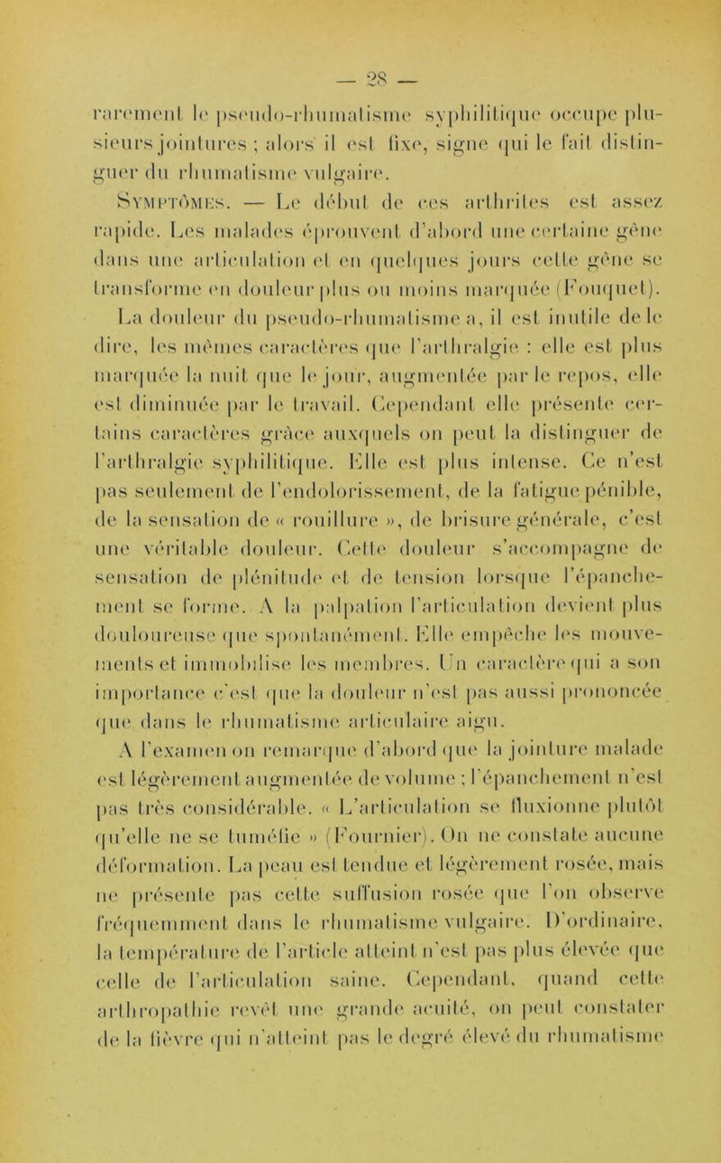 rarement le pseudo-rhumatisme syphilitique occupe plu- sieurs jointures ; alors' il est fixe, signe qui le fait distin- guer du rhumatisme vulgaire. Symptômes. — Le début de ces arthrites est assez rapide. Les malades éprouvent d’abord une certaine gêne dans une articulation et en quelques jours celte gène se transforme en douleur plus ou moins marquée (Fouquet). La douleur du pseudo-rhumatisme a, il est inutile de le dire, les mêmes caractères que l'arthralgie : elle est plus marquée la nuit que le jour, augmentée parle repos, elle est diminuée par le travail. Cependant elle présente cer- tains caractères grâce auxquels on peut la distinguer de l’arthralgie syphilitique. File est plus intense. Ce n’est pas seulement de l’endolorissement, de la fatigue pénible, de la sensation de « rouillure », de brisure générale, c’est une véritable douleur. Cette douleur s’accompagne de sensation de plénitude et de tension lorsque l’épanche- ment se forme. A la palpation l’articulation devient plus douloureuse que spontanément. File empêche les mouve- ments et immobilise les membres. I n caractère qui a son importance c’est (pie la douleur n’est pas aussi prononcée que dans le rhumatisme articulaire aigu. A l’examen on remarque d’abord que la jointure malade est légèrement augmentée de volume ; l'épanchement n est pas très considérable. « L’articulation se fluxionne plutôt qu’elle ne se tuméfie » (Fournier). On ne constate aucune déformation. La peau est tendue et légèrement rosée, mais ne présente pas cette suffusion rosée que l’on observe fréquemment dans le rhumatisme vulgaire. I) ordinaire, la température de l'article atteint n est pas plus élevée que celle de l’articulation saine. Cependant, quand cette arlhropathie revêt une grande acuité, on peut constater de la lièvre qui n atteint pas le degré élevé du rhumatisme