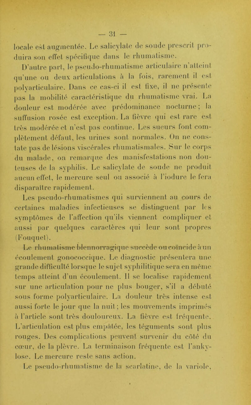 locale est augmentée. Le salicylate de soude prescrit pro- duira son effet spécifique dans le rhumatisme. D’autre part, le pseudo-rhumatisme articulaire n’atteinl qu’une ou deux articulations a la lois, rarement il esl polyarticulaire. Dans ce cas-ci il est fixe, il ne présente pas la mobilité caractéristique du rhumatisme vrai. La douleur est modérée avec prédominance nocturne ; la suffusion rosée est exception. La fièvre qui est rare est très modérée et n’est pas continue. Les sueurs font com- plètement défaut, les urines sont normales. On ne cons- tate pas de lésions viscérales rhumatismales. Sur le corps du malade, on remarque des manifestations non dou- teuses de la syphilis. Le salicylate de soude ne produit aucun effet, le mercure seul ou associé à l’iodure le fera disparaître rapidement. Les pseudo-rhumatismes qui surviennent au cours de certaines maladies infectieuses se distinguent par h s symptômes de l’affection qu’ils viennent compliquer et aussi par quelques caractères qui leur sont propres (bouquet). Le rhumatisme blennorragique succède ou coïncide à un écoulement gonococcique. Le diagnostic présentera une grande difficulté lorsque le sujet syphilitique sera en même temps atteint d’un écoulement. Il se localise rapidement sur une articulation pour ne plus bouger, s’il a débuté sous forme polyarticulaire1. La douleur très intense est aussi forte le jour que la nuit; les mouvements imprimés à l’article sont très douloureux. La fièvre est fréquente. L’articulation est plus empâtée, les téguments sont plus rouges. Des complications peuvent survenir du côté du cœur, de la plèvre. La terminaison fréquente est l’anky- lose. Le mercure reste sans action. Le pseudo-rhumatisme de la scarlatine, de la variole,