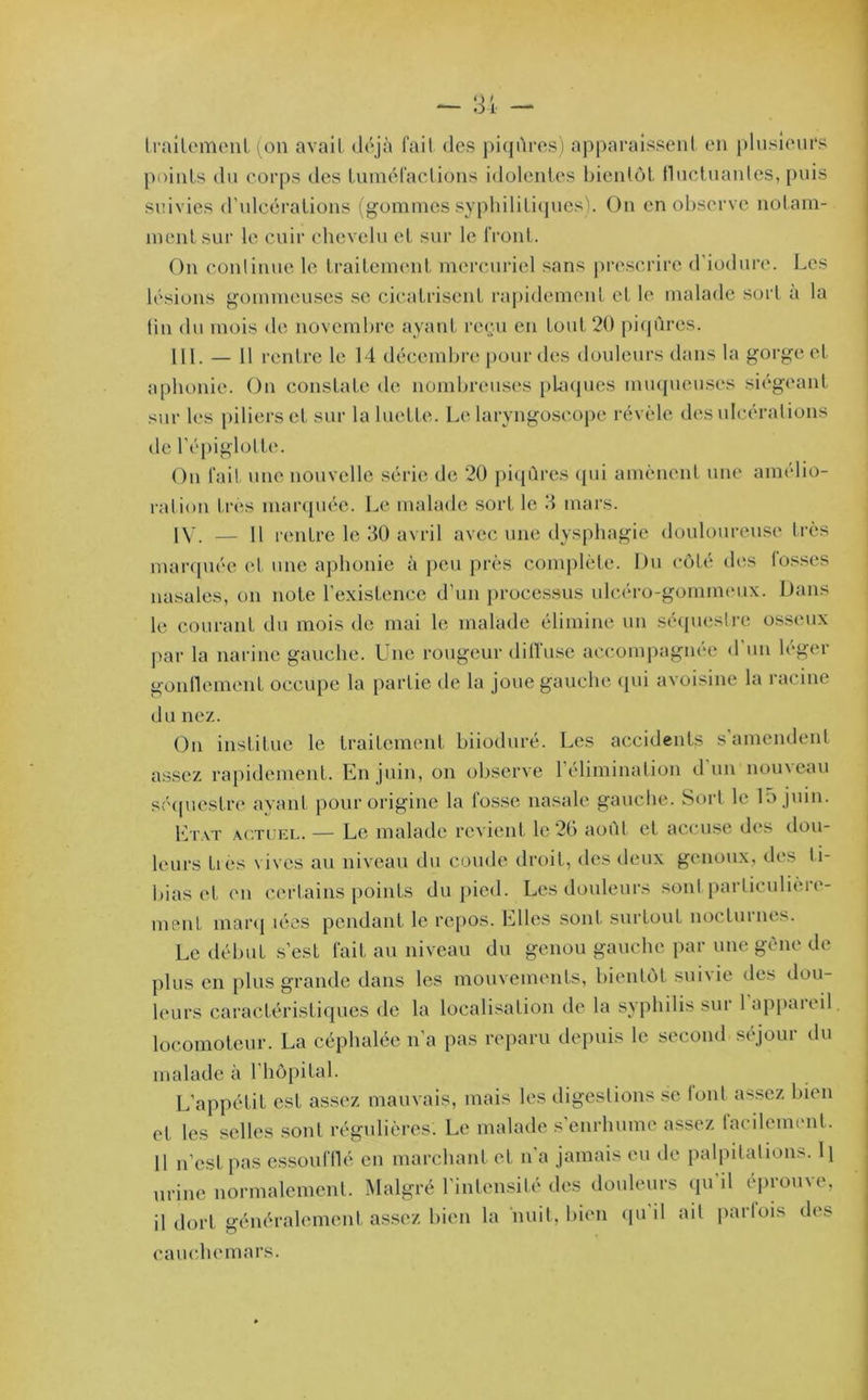 traitement (on avait déjà fait des piqûres) apparaissent en plusieurs points du corps (.les tuméfactions idolentes bientôt fluctuantes, puis suivies d'ulcérations (gommes syphilitiques). On en observe notam- ment sur le cuir chevelu et sur le front. On continue le traitement mercuriel sans prescrire d'iodure. Les lésions gommeuses se cicatrisent rapidement et le malade sort à la fin du mois de novembre ayant reçu en tout 20 piqûres. III. — 11 rentre le 14 décembre pour des douleurs dans la gorge et aphonie. On constate de nombreuses plaques muqueuses siégeant sur les piliers et sur la luette. Le laryngoscope révèle des ulcérations de l’épiglotte. On fait une nouvelle série de 20 piqûres qui amènent une amelio- ration très marquée. Le malade sort, le 3 mars. IV. — 11 rentre le 30 avril avec une dysphagie douloureuse très marquée et une aphonie à peu près complète. Du côté dos lusses nasales, on note l’existence d’un processus ulcéro-gonnneux. Dans le courant du mois de mai le malade élimine un séquestre osseux par la narine gauche. Une rougeur diffuse accompagnée d un léger gonflement occupe la partie de la joue gauche qui avoisine la racine du nez. On institue le traitement biioduré. Les accidents s amendent assez rapidement. En juin, on observe l’élimination d un nouveau séquestre avant pour origine la losse nasale gauche. Sort le la juin. Etat actuel. — Le malade revient le 26 août et accuse des dou- leurs ties vives au niveau du coude droit, des deux genoux, des ti- bias et eu certains points du pied. Les douleurs sont particulière- ment marq lées pendant le repos. Elles sont surtout nocturnes. Le début s’est fait au niveau du genou gauche par une gène de plus en plus grande dans les mouvements, bientôt subie des dou- leurs caractéristiques de la localisation de la syphilis sur 1 appaieil. locomoteur. La céphalée n’a pas reparu depuis le second séjour du malade à l’hôpital. L’appétit est assez mauvais, mais les digestions se font assez bien et les selles sont régulières. Le malade s’enrhume assez facilement. 11 n’est pas essoufflé en marchant et n’a jamais eu de palpitations.\\ urine normalement. Malgré l’intensité des douleurs qu’il éprouve, il dort généralement assez bien la huit, bien qu il ait parfois des cauchemars.
