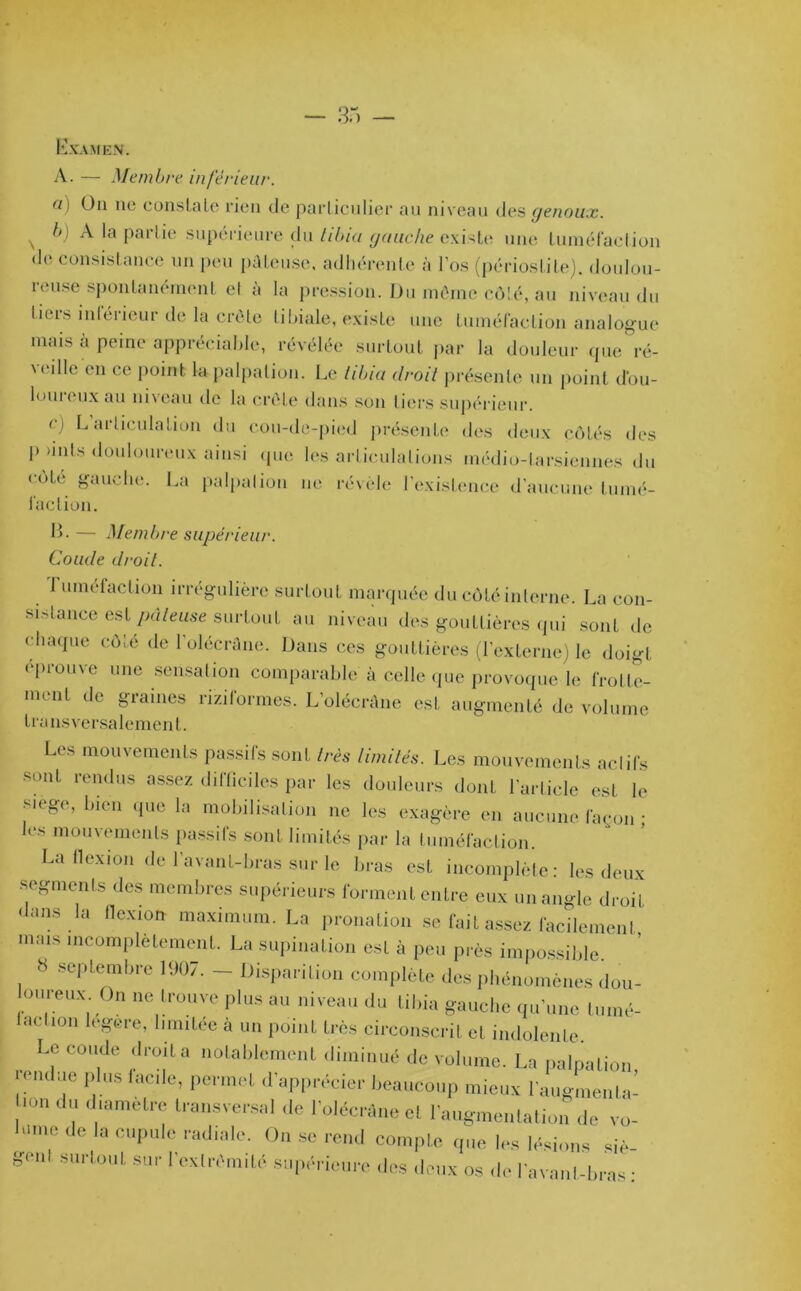 Examen. A. — Membre inférieur. ü\ On ne constelle rien de particulier au niveau des genoux. s b) A la partie supérieure du tibia gauche existe une tuméfaction de consistance un peu pâteuse, adhérente à l’os (périostite), doulou- reuse spontanément et à la pression. Du môme côté, au niveau du liers intérieur de la crête tibiale, existe une tuméfaction analogue mais à peine appréciable, révélée surtout par la douleur que ré- ' eille en ce point la palpation. Le tibia droit présente un point dou- loureux au niveau de la crête dans son tiers supérieur. n L articulation du cou-de-pied présente des deux côtés des p >mts douloureux ainsi' que les articulations médio-tarsiennes du cote gauche. La palpalion ne révèle l’existence d’aucune tumé- faction. IL — Membre supérieur. Coude droit. 1 uméfaclion irrégulière surtout marquée du côté interne. La con- sistance est pâteuse surtout au niveau des gouttières qui sont de chaque côté de l’olécrâne. Dans ces gouttières (l’externe) Je doigt éprouve une sensation comparable à celle que provoque le frolle- 111 eut t,e graines riziformes. L’olécrâne est augmenté de volume transversalement. Les mouvements passifs sont iris limités. Les mouvements actifs sont rendus assez difficiles par les douleurs dont l'article est le S.ege, bien que la mobilisation ne les exagère en aucune façon • les mouvements passifs sont limités par la tuméfaction. La flexion de l'avant-bras sur le bras est incomplète: les deux segments des membres supérieurs forment entre eux un angle droit dans la flexion maximum. La pronalion se fait assez facileinenl mais incomplètement. La supination est à peu près impossible. 8 septembre 1907. - Disparition complète des phénomènes dou- oureux On ne trouve plus au niveau du tibia gauche qu’une tumé- laelmn legere, limitée à un point très circonscrit et indolente. Le coude droite notablement diminué de volume. La palpation lenduc plus fade, permet d'apprécier beaucoup mieux l'augmenta- ,ün d d/ametre b'ansversal de l'olécràne et l'augmentation de vo- , de la cupule radiale. On se rend compte que les lésions siè- genl surtout sur 1 extrémité supérieure des deux os de l'avant-bras •
