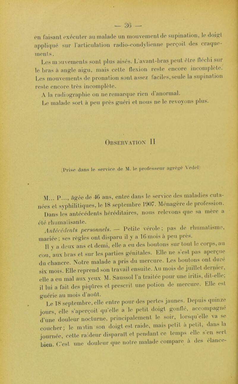 — 30 — ûn faisant exécuter au malade un mouvement do supination, le doigt appliqué sur l'articulation radio-condylicnne perçoit des craque- ments. Les mouvements sont plus aisés. L avant-bras peut être lleclii sur le bras à angle aigu, mais celte flexion reste encore incomplète. Les mouvements de pronalion sont assez faciles,seule la supination reste encore très incomplète. A la radiographie on ne remarque rien d’anormal. Le malade sort à peu près guéri et nous ne le revoyons plus. Observation 11 Prise dans le service de M. le professeur agrégé \ edel yj p..., âgée de 46 ans, entré dans le service des maladies cuta- nées et syphilitiques, le 18 septembre 1907. Ménagère de profession. Dans les antécédents héréditaires, nous relevons que sa mère a été rhumatisante. Antécédents personnels. — Petite vérole; pas de rhumatisme, mariée; ses règles ont disparu il y a 16 mois à peu près. Il y a deux aus et demi, elle a eu des boutons sur tout le corps, au cou, aux bras et sur les parties génitales. Elle ne s’est pas aperçue du chancre. Notre malade a pris du mercure. Les boulons ont duré six mois. Elle reprend son travail ensuite. Au mois de juillet dernier, elle a eu mal aux yeux M. Saussol l'a traitée pour une iritis, dit-elle; il lui a fait des piqûres et prescrit une potion de mercure. Elle est guérie au mois d août. 5 Le 18 septembre, elle entre pour des pertes jaunes. Depuis quinze jours, elle s’aperçoit quelle a le petit doigt gonflé, accompagné d’une douleur nocturne, principalement le soir, lorsqu’elle va se coucher; le matin son doigt est raide, mais petit à petit, dans la journée, cette raideur disparaît et pendant ce temps elle s'en sert bien. C’est une douleur que notre malade compare a des élancé-