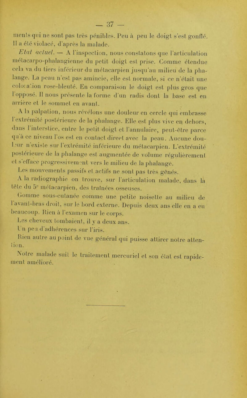 mciils qui ne sont pas très pénibles. Peu à peu le doigt s'est gonflé. !1 a été violacé, d’après la malade. Etat actuel. — A l'inspection, nous constatons que l’articulation métacarpo-phalangienne du petit doigt est prise. Comme étendue cela va du tiers inférieur du métacarpien jusqu’au milieu de la pha- lange. La peau n est pas amincie, elle est normale, si ce n’était une eoloia'.ion rose-bleuté. En comparaison le doigt est plus gros que 1 opposé. 11 nous présente la forme d’un radis dont la base est en arrière et le sommet en avant. A la palpation, nous révélons une douleur en cercle qui embrasse 1 extrémité postérieure de la phalange. Elle est plus vive en dehors, dans 1 interstice, entre le petit doigt et l’annulaire, peut-être parce qu à ce niveau 1 os est en contact direct avec la peau. Aucune dou- 1 *ur n existe sur l’extrémité inférieure du métacarpien. L’extrémité postei ieure de la phalange est augmentée de volume régulièrement et s ellaee progressivement vers le milieu de la phalange. Les mouvements passifs et actifs ne sont pas très gênés. A la radiographie on trouve, sur l'articulation malade, dans la tele du 51' métacarpien, des traînées osseuses. Comme sous-cutanée comme une petite noisette au milieu de 1 avant-bras droit, sur le bord externe. Depuis deux ans elle en a eu beaucoup. Bien à l’examen sur le corps. Les cheveux tombaient, il y a deux ans. I n peu d’adhérences sur l’iris. Lien autre au point de vue général qui puisse attirer notre atten- I ion. Notre malade suit le traitement mercuriel et son état est rapide- ment amélioré.