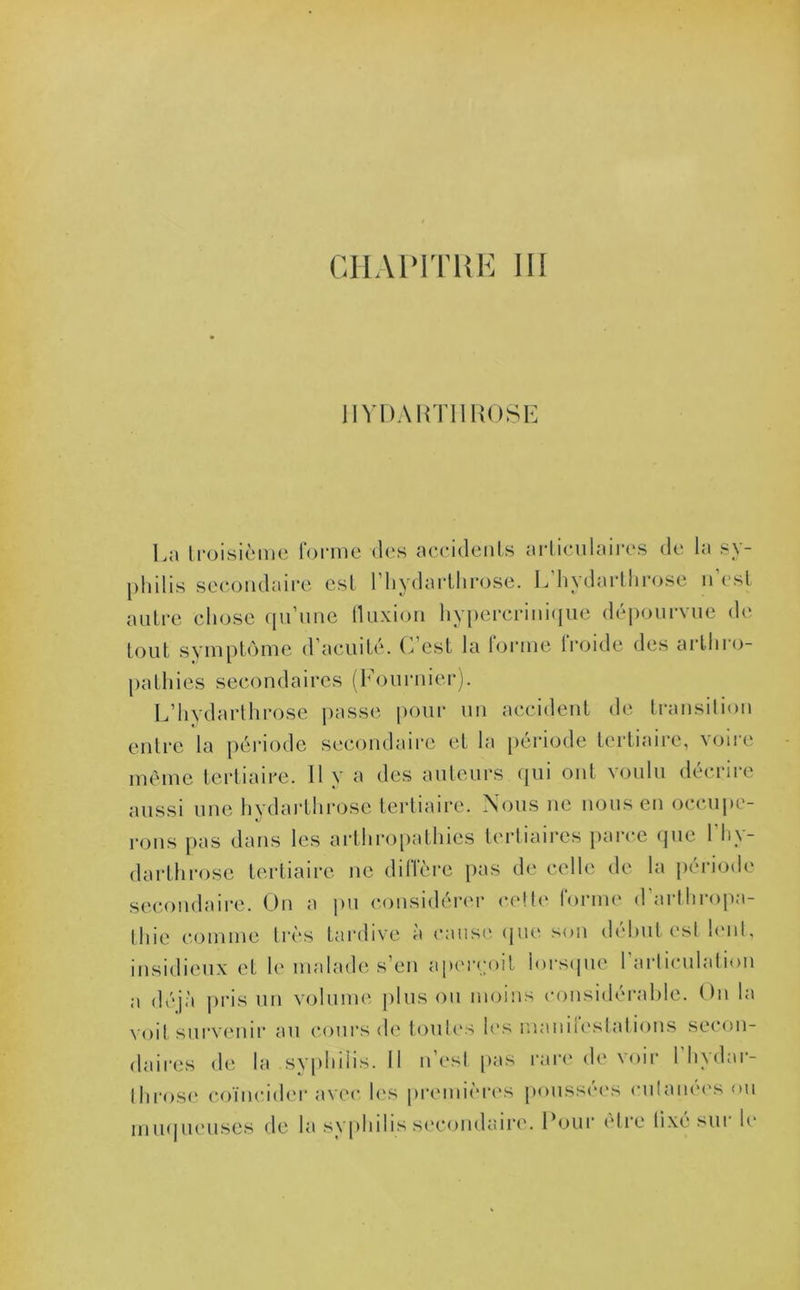 HYDARTI1R0SE La troisième forme des accidents articulaires de la sy- philis secondaire est l’hydarthrose. L’hydarthrose n’est autre chose qu’une fluxion hypercrinique dépourvue de tout symptôme d’acuité. C’est la forme froide des arthro- pathies secondaires (Fournier). L’hydarthrose passe pour un accident de transition entre la période secondaire et la période tertiaire, voire même tertiaire. Il y a des auteurs qui ont voulu décrire aussi une hvdarthrose tertiaire. Nous ne nous en occupe- rons pas dans les arthropathies tertiaires parce (pie l’hy- darthrose tertiaire ne diffère pas de celle de la période secondaire. On a pu considérer cette forme d’arthropa- thie comme très tardive à cause que son début est lent, insidieux et h' malade s’en aperçoit lorsque l’articulation a déjà pris un volume plus ou moins considérable. On la voit survenir au cours de toutes les manifestations secon- daires de la syphilis. Il n’est pas rare de voir 1 hydar- throse coïncider avec les premières poussées cutanées ou muqueuses de la syphilis secondaire. Pour être lixé sui le